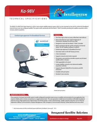 www.intellisystem.it
Via Augusto Murri N°1 - 96100 Siracusa (ITALY)
info@intellisystem.it +39 (0)931-1756256 +39 335 1880035 Specifications are subject to change	 May 2016
T e c h n i c a l s p e c i f i c a t i o n s
Integrated Satellite Solutions
Ka-98V
The iNetVu® Ka-98V Drive-Away Antenna is a 98 cm auto-acquire satellite antenna system which can be mounted on the roof of a vehicle for Broadband
Internet Access over any configured satellite.The system works seamlessly with the iNetVu® 7024C Controller providing fast satellite acquisition within
minutes, anytime anywhere.
Application Versatility
If you operate in Ka-band, the Ka-98V system is easily configured to provide instant access to satellite communications for any application that
requires reliable and/or remote connectivity in a rugged environment. This next generation mobile Ka terminal delivers affordable broadband
Internet services (High-speed access,Video &Voice over IP, ﬁle transfer, e-mail or web browsing). Ideally suited for industries such as Oil & Gas
Exploration, Military Communications, Disaster Management, SNG, Emergency Communications Backup, Cellular Backhaul and many others.
Features
•	 One-Piece high surface accuracy, offset feed, steel reflector
•	 Heavy duty feed arm now supports both type of
Transceivers: StandardTria and new eTRIA
•	 Designed to work with the iNetVu® 7024C Controller
•	 Works seamlessly with the world’s emerging commercial
ViaSat / KA-SAT satellite Surfbeam II modems
•	 Eutelsat type approved for Broadband Services*
•	 Auto beam select on KA-SATTooway services
•	 2 Axis motorization
•	 Supports manual control when required
•	 One button, auto-pointing controller acquires any Ka-band
satellite within 2 minutes
•	 Field upgradable to Ku-band
•	 Locates satellites using the most advanced satellite
acquisition methods
•	 Supports Skyware Global 98 cm Ka antenna and 4W
transceiver
•	 Available with pod option
•	 Standard 2 year warranty
Stowed (with pod option)
Eutelsattypeapproved forBroadbandServices
* http://www.eutelsat.com/files/contributed/support/pdf/Eutelsat_Broadband_Services.pdf (p.15)
 