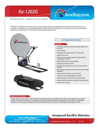 www.intellisystem.it
Via Augusto Murri N°1 - 96100 Siracusa (ITALY)
info@intellisystem.it +39 (0)931-1756256 +39 335 1880035 Specifications are subject to change	 May 2016
T e c h n i c a l s p e c i f i c a t i o n s
Integrated Satellite Solutions
The iNetVu® Ka-1202G Drive-Away antenna system is a sleek, simple to operate auto-deployVSAT terminal which can be mounted on the roof
of a vehicle. It is suitable for the most demanding applications. All axes have very low backlash and work together seamlessly with sophisticated
integral sensors and the iNetVu® 7710 Controller to ensure excellent pointing accuracy.
Application Versatility
The Ka-1202G drive-away system is easily configured to provide instant access to satellite communications for any application that requires
reliable and/or remote connectivity in a rugged environment. Ideally suited for applications that require a quick, simple set-up typically for
industries such as SNG, Disaster Management, Oil & Gas Exploration, Mining, Construction, Mobile Offices and Emergency Services.
Features
•	 1.2m Offset, prime focus, thermoset-molded reflector with
back cover
•	 Low stow height
•	 Designed to work with the iNetVu® 7710 Controller
•	 Supports hand cranks
•	 One button, auto-pointing controller acquires Ka-band
satellite within 2 minutes
•	 Optimal high-precision antenna pointing
•	 Includes jog controller functions
•	 Remote access and operation via network, web and other
interfaces
•	 Modular design makes all major aspects of the antenna field
serviceable
•	 Supports General Dynamics 1.2m Ka antenna
•	 2-piece thermoset-molded reflector (optional)
•	 Compliant with commercial Ka Services (Avanti/Gilat)
•	 Optional 3W  5W transceivers; higher BUCs also supported
•	 Standard 2 year warranty
Ka-1202G
FieldUpgradabletoKu-Band
Draft
 