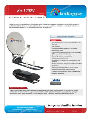 www.intellisystem.it
Via Augusto Murri N°1 - 96100 Siracusa (ITALY)
info@intellisystem.it +39 (0)931-1756256 +39 335 1880035 Specifications are subject to change	 May 2016
T e c h n i c a l s p e c i f i c a t i o n s
Integrated Satellite Solutions
The iNetVu® Ka-1202V Drive-Away antenna system is a sleek, simple to operate auto-deployVSAT terminal which can be mounted on the roof of
a vehicle. It is suitable for the most demanding applications. All axes have very low backlash and work together seamlessly with sophisticated
integral sensors and the iNetVu® 7710 Controller to ensure excellent pointing accuracy.
Application Versatility
The Ka-1202V drive-away system is easily configured to provide instant access to satellite communications for any application that requires
reliable and/or remote connectivity in a rugged environment. Ideally suited for applications that require a quick, simple set-up typically for
industries such as SNG, Disaster Management, Oil & Gas Exploration, Mining, Construction, Mobile Offices and Emergency Services.
Features
•	 1.2m Offset, prime focus, thermoset-molded reflector with
back cover
•	 Low stow height
•	 Designed to work with the iNetVu® 7710 Controller
•	 Supports hand cranks
•	 One button, auto-pointing controller acquiresViaSat or KA-
SAT Ka-band satellite within 2 minutes
•	 Optimal high-precision antenna pointing
•	 Includes jog controller functions
•	 Remote access and operation via network, web and other
interfaces
•	 Modular design makes all major aspects of the antenna field
serviceable
•	 SupportsViaSat/General Dynamics 1.2m Ka antenna
•	 2-piece thermoset-molded reflector (optional)
•	 Compliant with commercial Ka Services (Exede  toowayTM)
•	 Standard 2 year warranty
Ka-1202V
FieldUpgradabletoKu-Band
EXEDE® ENTERPRISE
AUTHORIZED EQUIPMENT
 
