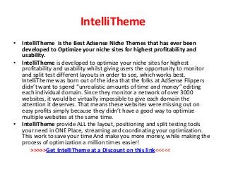 IntelliTheme
• IntelliTheme is the Best Adsense Niche Themes that has ever been
  developed to Optimize your niche sites for highest profitability and
  usability.
• IntelliTheme is developed to optimize your niche sites for highest
  profitability and usability whilst giving users the opportunity to monitor
  and split test different layouts in order to see, which works best.
  IntelliTheme was born out of the idea that the folks at AdSense Flippers
  didn’t want to spend “unrealistic amounts of time and money” editing
  each individual domain. Since they monitor a network of over 3000
  websites, it would be virtually impossible to give each domain the
  attention it deserves. That means these websites were missing out on
  easy profits simply because they didn’t have a good way to optimize
  multiple websites at the same time.
• IntelliTheme provide ALL the layout, positioning and split testing tools
  your need in ONE Place, streaming and coordinating your optimization.
  This work to save your time And make you more money, while making the
  process of optimization a million times easier!
      >>>>>Get IntelliTheme at a Discount on this link<<<<<
 