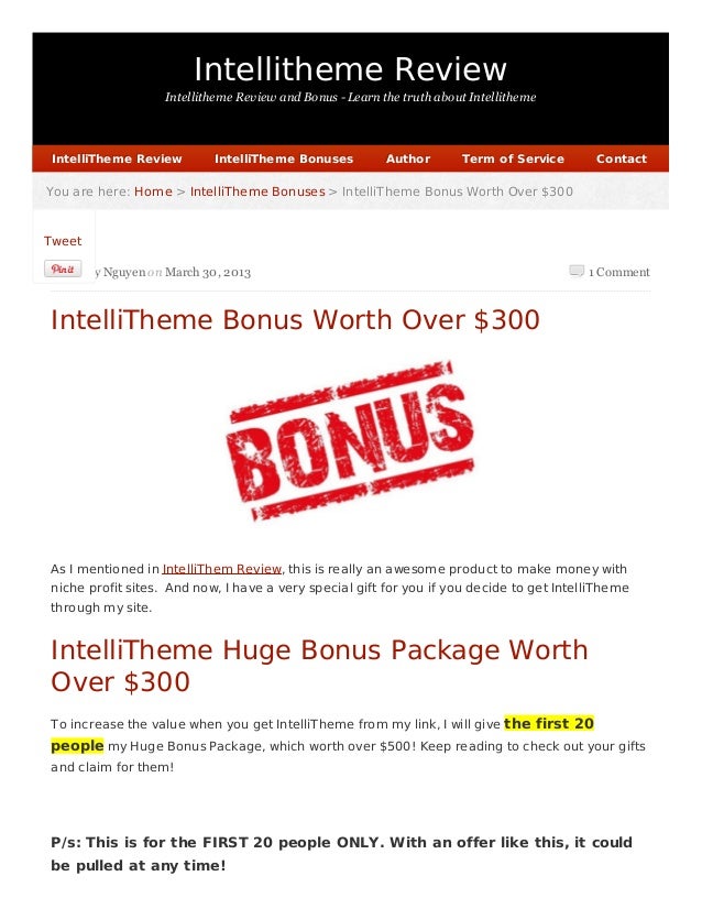 Intellitheme Review
Intellitheme Review and Bonus - Learn the truth about Intellitheme
1 Comment
You are here:
You are here: Home
Home >
> IntelliTheme Bonuses
IntelliTheme Bonuses > IntelliTheme Bonus Worth Over $300
> IntelliTheme Bonus Worth Over $300
by Harry Nguyen on March 30, 2013
IntelliTheme Bonus Worth Over $300
As I mentioned in IntelliThem Review, this is really an awesome product to make money with
niche profit sites. And now, I have a very special gift for you if you decide to get IntelliTheme
through my site.
IntelliTheme Huge Bonus Package Worth
Over $300
To increase the value when you get IntelliTheme from my link, I will give the first 20
people my Huge Bonus Package, which worth over $500! Keep reading to check out your gifts
and claim for them!
P/s: This is for the FIRST 20 people ONLY. With an offer like this, it could
be pulled at any time!
IntelliTheme Review
IntelliTheme Review IntelliTheme Bonuses
IntelliTheme Bonuses Author
Author Term of Service
Term of Service Contact
Contact
Tweet
 