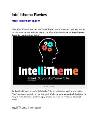 Intellitheme Review
http://intellithemez.com


When a WordPress theme calls itself ‘IntelliTheme‘, maybe you think it to be a lot smarter
than the orther themes available. Indeed, IntelliTheme’s slogan is that it’s “IntelliTheme –
Smart. So you don’t have to be.“




                                        IntelliTheme

But does IntelliTheme live up to that standard? Or is it just another overhyped premium
WordPress theme unworthy of your attention? Well, after playing around with the theme for
many days, IntelliThemes has thoroughly amazed me. Here’s my review of this smart
theme.



IntelliTheme Information
 