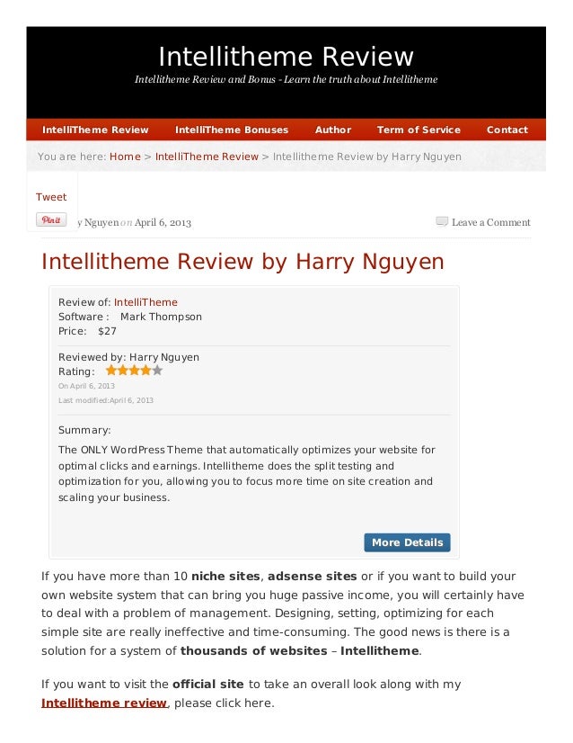 Intellitheme Review
Intellitheme Review and Bonus - Learn the truth about Intellitheme
Leave a Comment
Software : Mark Thompson
Price: $27
Rating:
More Details
More Details
You are here:
You are here: Home
Home >
> IntelliTheme Review
IntelliTheme Review > Intellitheme Review by Harry Nguyen
> Intellitheme Review by Harry Nguyen
by Harry Nguyen on April 6, 2013
Intellitheme Review by Harry Nguyen
Review of: IntelliTheme
Reviewed by: Harry Nguyen
On April 6, 2013
Last modified:April 6, 2013
Summary:
The ONLY WordPress Theme that automatically optimizes your website for
optimal clicks and earnings. Intellitheme does the split testing and
optimization for you, allowing you to focus more time on site creation and
scaling your business.
If you have more than 10 niche sites, adsense sites or if you want to build your
own website system that can bring you huge passive income, you will certainly have
to deal with a problem of management. Designing, setting, optimizing for each
simple site are really ineffective and time-consuming. The good news is there is a
solution for a system of thousands of websites – Intellitheme.
If you want to visit the official site to take an overall look along with my
Intellitheme review, please click here.
IntelliTheme Review
IntelliTheme Review IntelliTheme Bonuses
IntelliTheme Bonuses Author
Author Term of Service
Term of Service Contact
Contact
Tweet
 