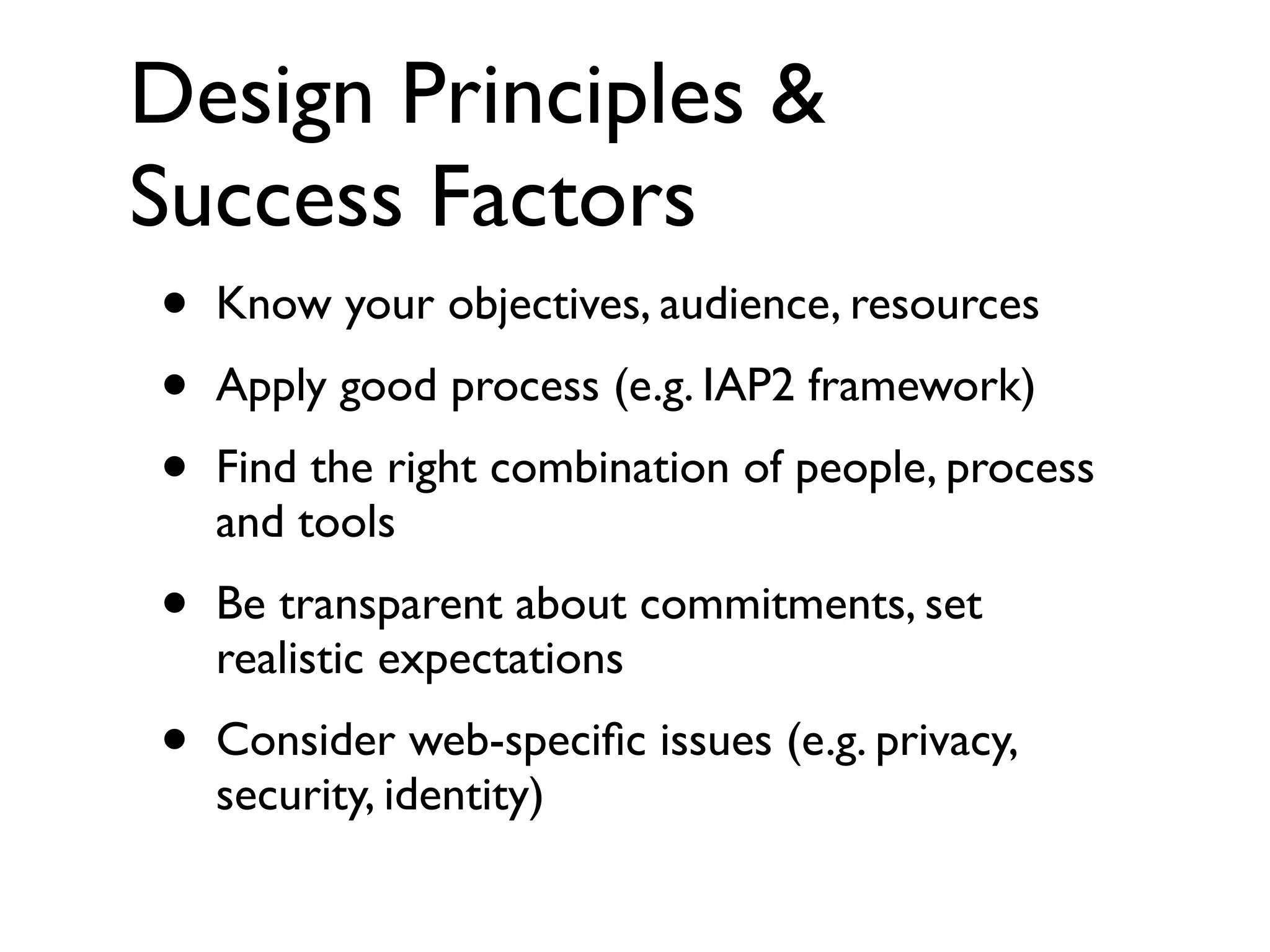 Design Principles &
Success Factors
•   Know your objectives, audience, resources
•   Apply good process (e.g. IAP2 framework)
•   Find the right combination of people, process
    and tools
•   Be transparent about commitments, set
    realistic expectations
•   Consider web-speciﬁc issues (e.g. privacy,
    security, identity)
 