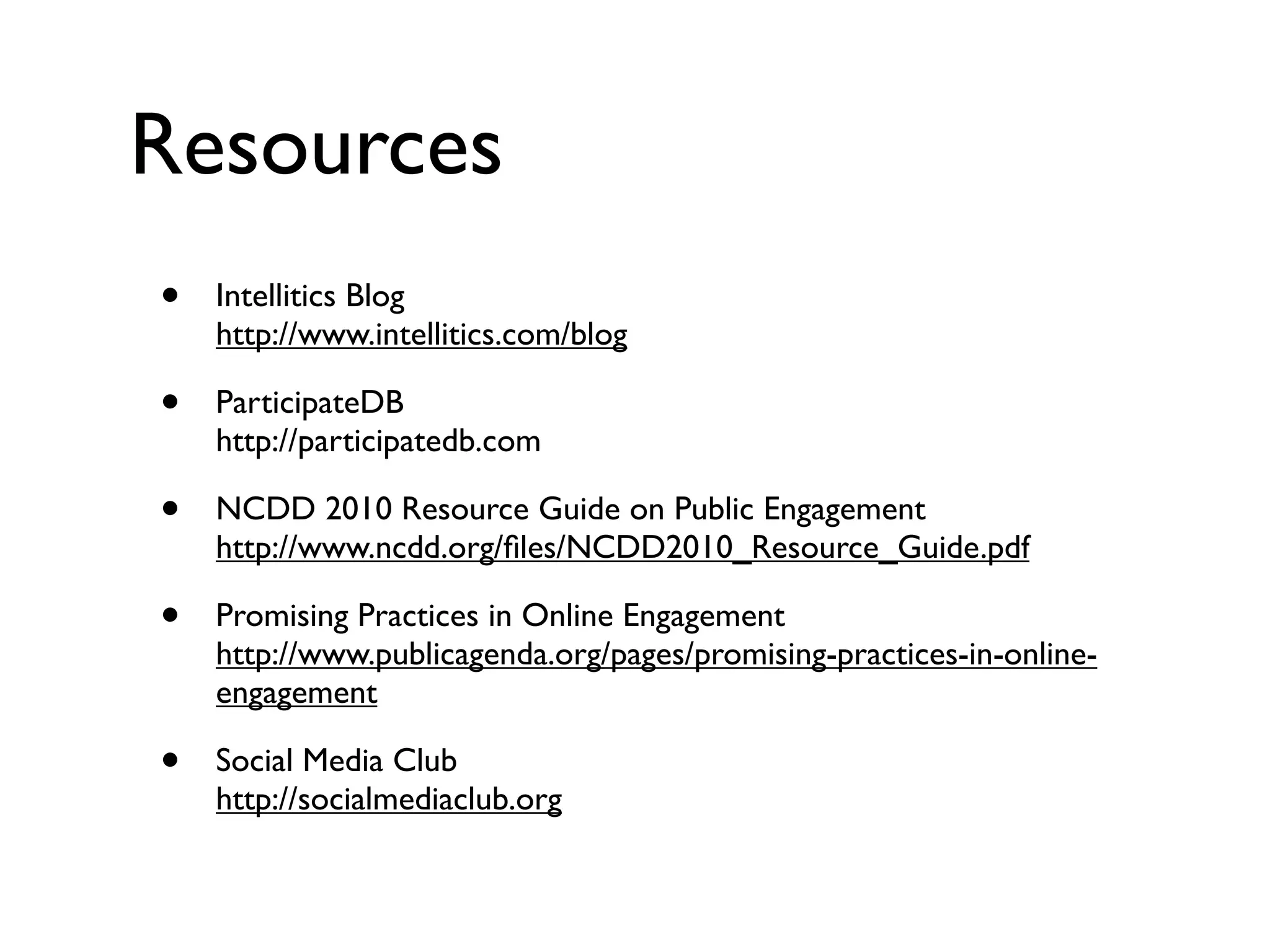 Resources
•   Intellitics Blog
    http://www.intellitics.com/blog

•   ParticipateDB
    http://participatedb.com

•   NCDD 2010 Resource Guide on Public Engagement
    http://www.ncdd.org/ﬁles/NCDD2010_Resource_Guide.pdf

•   Promising Practices in Online Engagement
    http://www.publicagenda.org/pages/promising-practices-in-online-
    engagement

•   Social Media Club
    http://socialmediaclub.org
 
