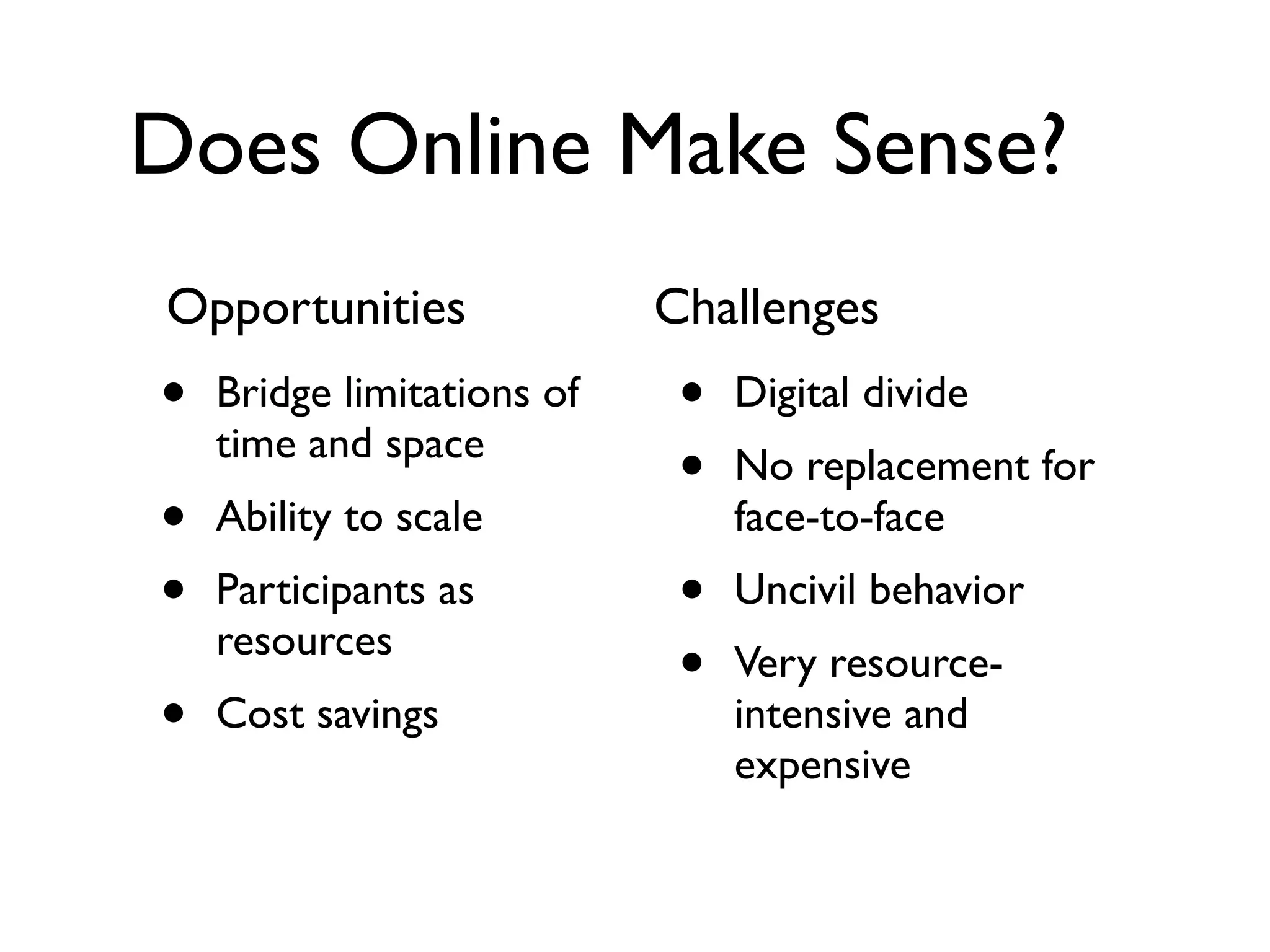 Does Online Make Sense?
Opportunities               Challenges
•   Bridge limitations of    •   Digital divide
    time and space
                             •   No replacement for
•   Ability to scale             face-to-face
•   Participants as          •   Uncivil behavior
    resources
                             •   Very resource-
•   Cost savings                 intensive and
                                 expensive
 