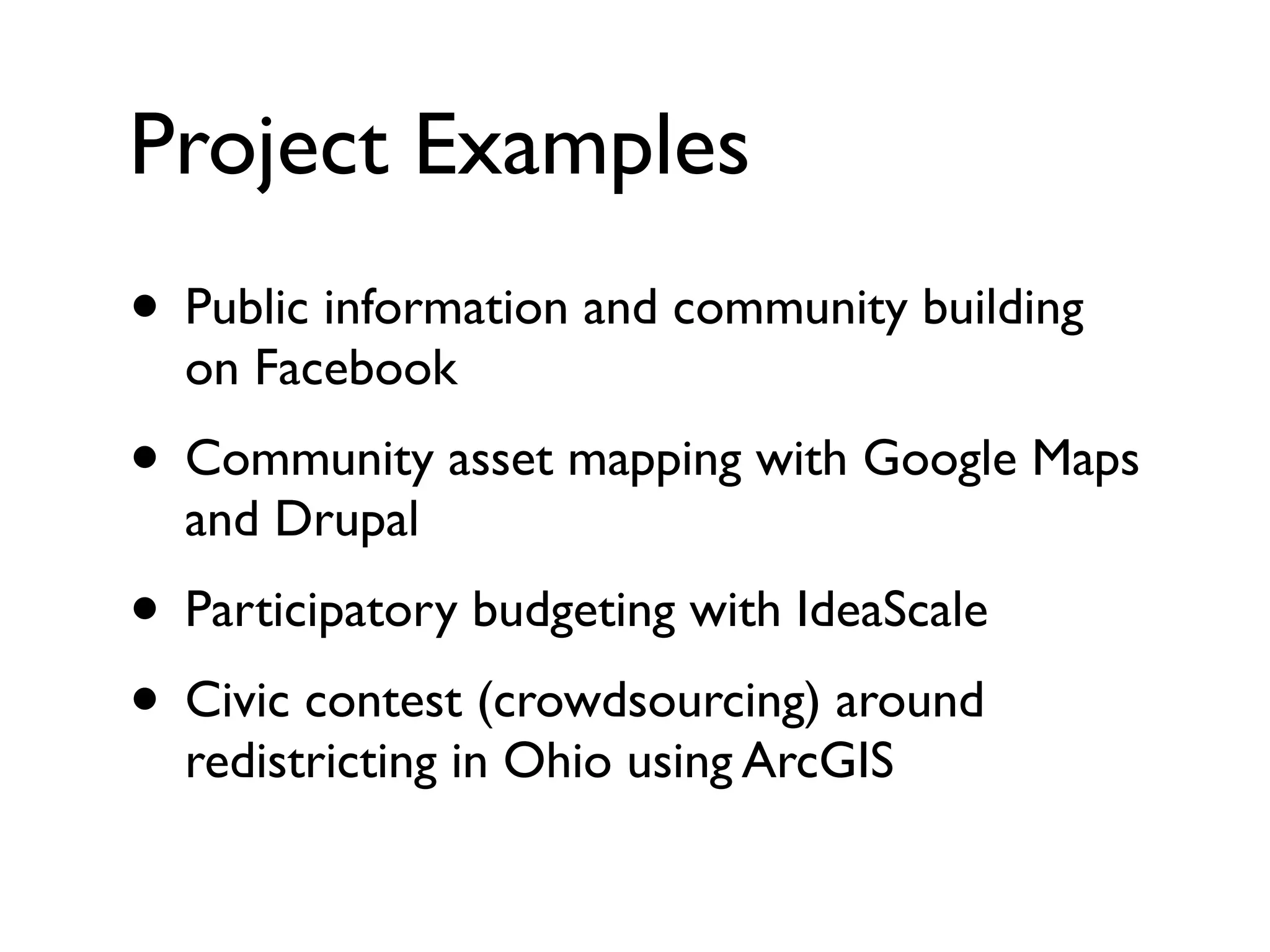Project Examples
• Public information and community building
  on Facebook
• Community asset mapping with Google Maps
  and Drupal
• Participatory budgeting with IdeaScale
• Civic contest (crowdsourcing) around
  redistricting in Ohio using ArcGIS
 