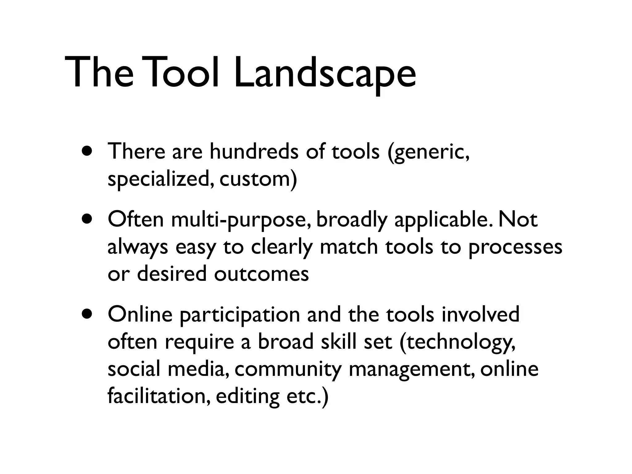 The Tool Landscape
•   There are hundreds of tools (generic,
    specialized, custom)
•   Often multi-purpose, broadly applicable. Not
    always easy to clearly match tools to processes
    or desired outcomes
•   Online participation and the tools involved
    often require a broad skill set (technology,
    social media, community management, online
    facilitation, editing etc.)
 