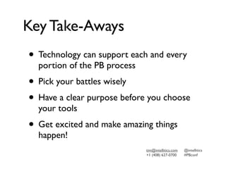Key Take-Aways
• Technology can support each and every
  portion of the PB process
• Pick your battles wisely
• Have a clear purpose before you choose
  your tools
• Get excited and make amazing things
  happen!
                              tim@intellitics.com   @intellitics
                              +1 (408) 627-0700     #PBconf
 