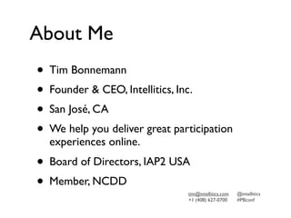 About Me
• Tim Bonnemann
• Founder & CEO, Intellitics, Inc.
• San José, CA
• We help you deliver great participation
  experiences online.
• Board of Directors, IAP2 USA
• Member, NCDD                 tim@intellitics.com   @intellitics
                               +1 (408) 627-0700     #PBconf
 