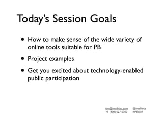 Today’s Session Goals
• How to make sense of the wide variety of
  online tools suitable for PB
• Project examples
• Get you excited about technology-enabled
  public participation



                                 tim@intellitics.com   @intellitics
                                 +1 (408) 627-0700     #PBconf
 