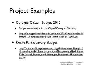 Project Examples
• Cologne Citizen Budget 2010
  •   Budget consultation in the City of Cologne, Germany

  •   https://buergerhaushalt.stadt-koeln.de/2010/site/downloads/
      10454_15_Evaluationsbericht_BHH_ﬁnal_bf_abA7.pdf

• Recife Participatory Budget
  •   http://www.vitalizing-democracy.org/discoursemachine.php?
      id_viewback=142&menucontext=43&page=detail&id_item=
      1324&detail_layout_ﬁeld=itemtype_layoutmisc4&menucont
      ext=4
                                           tim@intellitics.com   @intellitics
                                           +1 (408) 627-0700     #PBconf
 