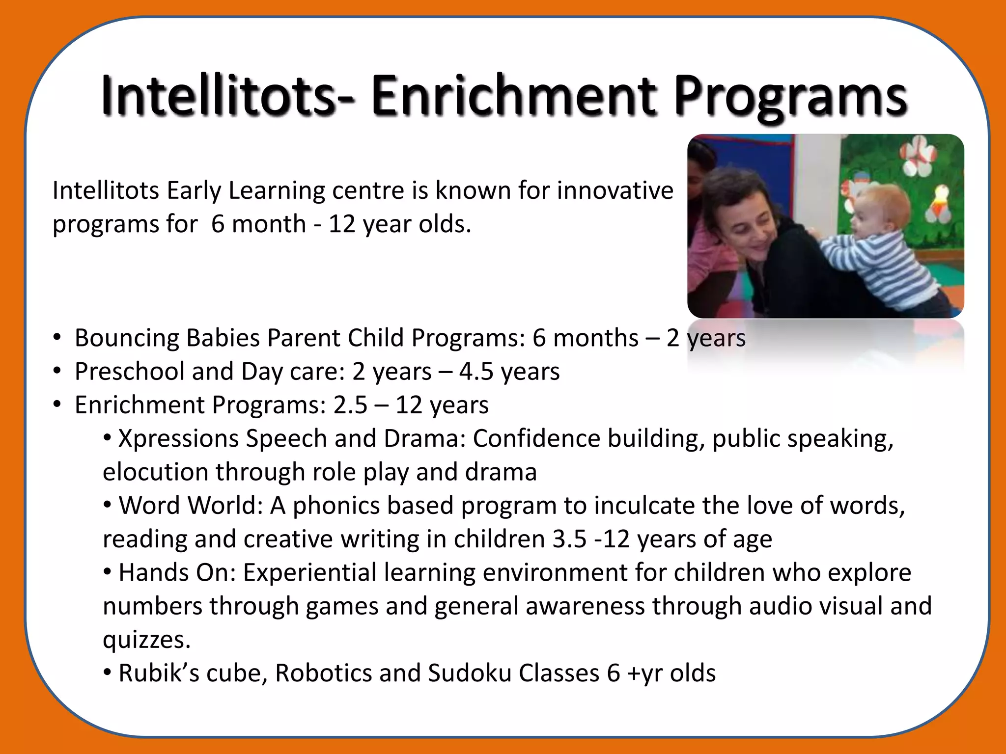 Intellitots- Enrichment Programs
Intellitots Early Learning centre is known for innovative
programs for 6 month - 12 year olds.



• Bouncing Babies Parent Child Programs: 6 months – 2 years
• Preschool and Day care: 2 years – 4.5 years
• Enrichment Programs: 2.5 – 12 years
    • Xpressions Speech and Drama: Confidence building, public speaking,
    elocution through role play and drama
    • Word World: A phonics based program to inculcate the love of words,
    reading and creative writing in children 3.5 -12 years of age
    • Hands On: Experiential learning environment for children who explore
    numbers through games and general awareness through audio visual and
    quizzes.
    • Rubik’s cube, Robotics and Sudoku Classes 6 +yr olds
 