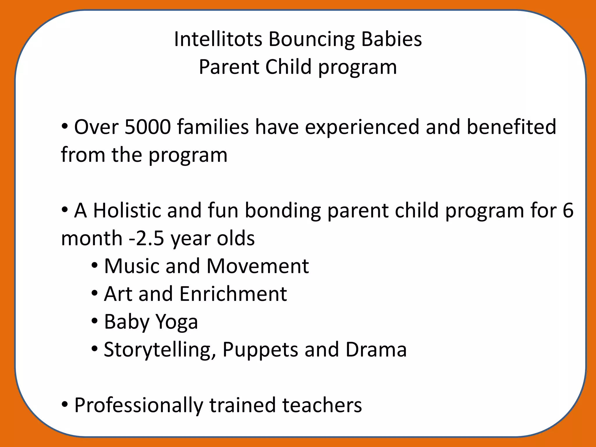 Intellitots Bouncing Babies
               Parent Child program

• Over 5000 families have experienced and benefited
from the program

• A Holistic and fun bonding parent child program for 6
month -2.5 year olds
    • Music and Movement
    • Art and Enrichment
    • Baby Yoga
    • Storytelling, Puppets and Drama

• Professionally trained teachers
 