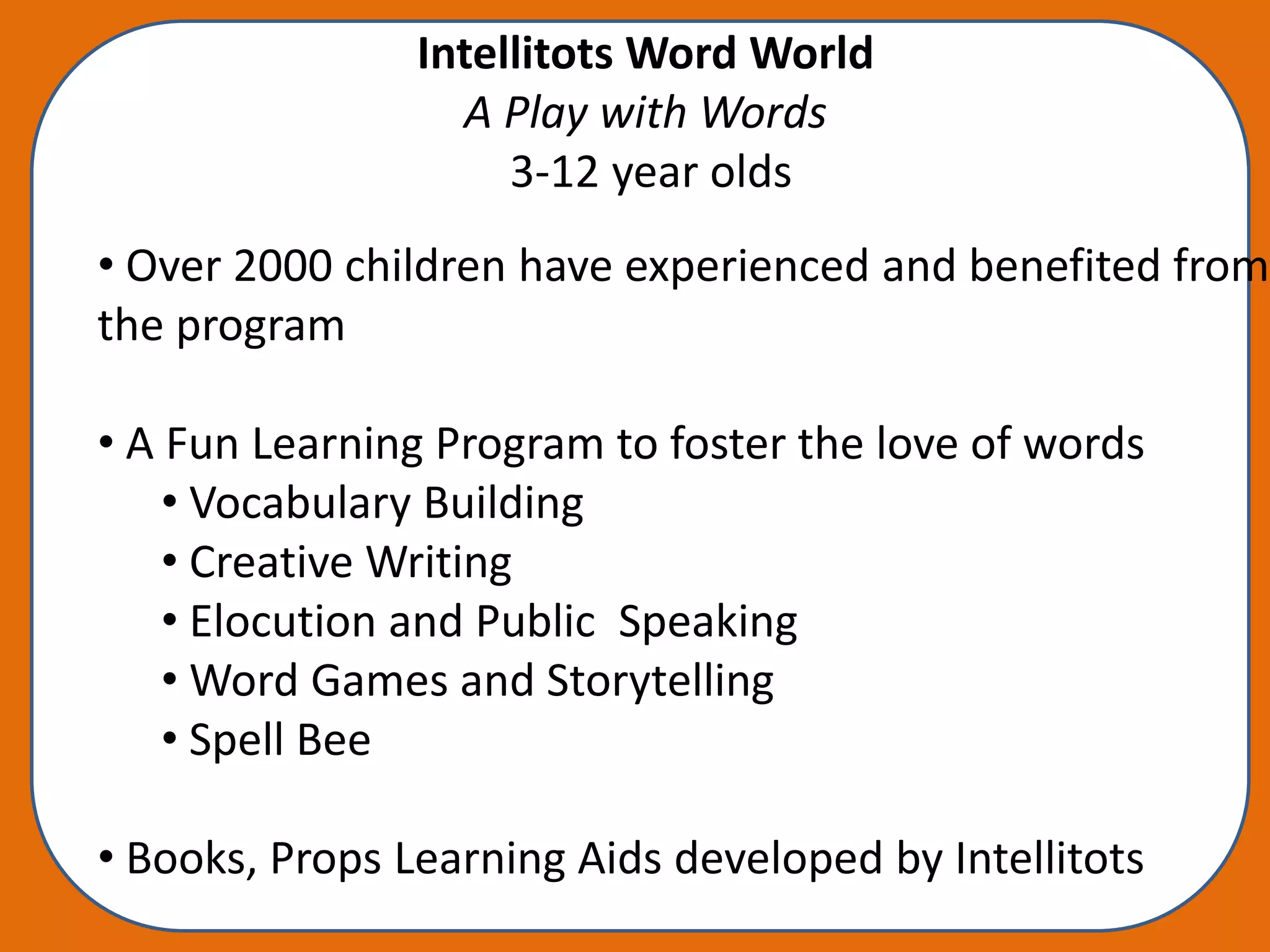 Intellitots Word World
                  A Play with Words
                     3-12 year olds
• Over 2000 children have experienced and benefited from
the program

• A Fun Learning Program to foster the love of words
    • Vocabulary Building
    • Creative Writing
    • Elocution and Public Speaking
    • Word Games and Storytelling
    • Spell Bee

• Books, Props Learning Aids developed by Intellitots
 