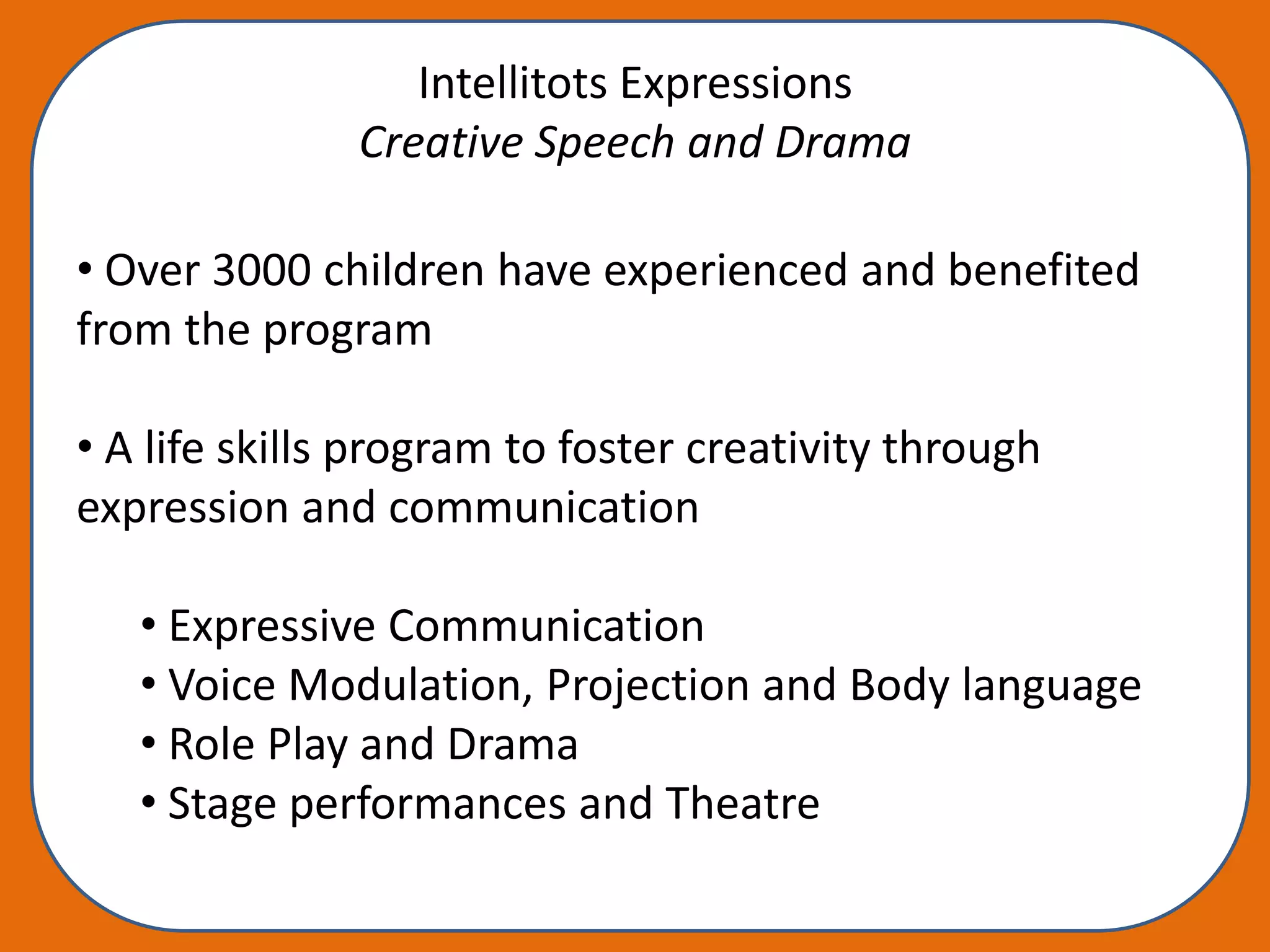 Intellitots Expressions
               Creative Speech and Drama

• Over 3000 children have experienced and benefited
from the program

• A life skills program to foster creativity through
expression and communication

   • Expressive Communication
   • Voice Modulation, Projection and Body language
   • Role Play and Drama
   • Stage performances and Theatre
 