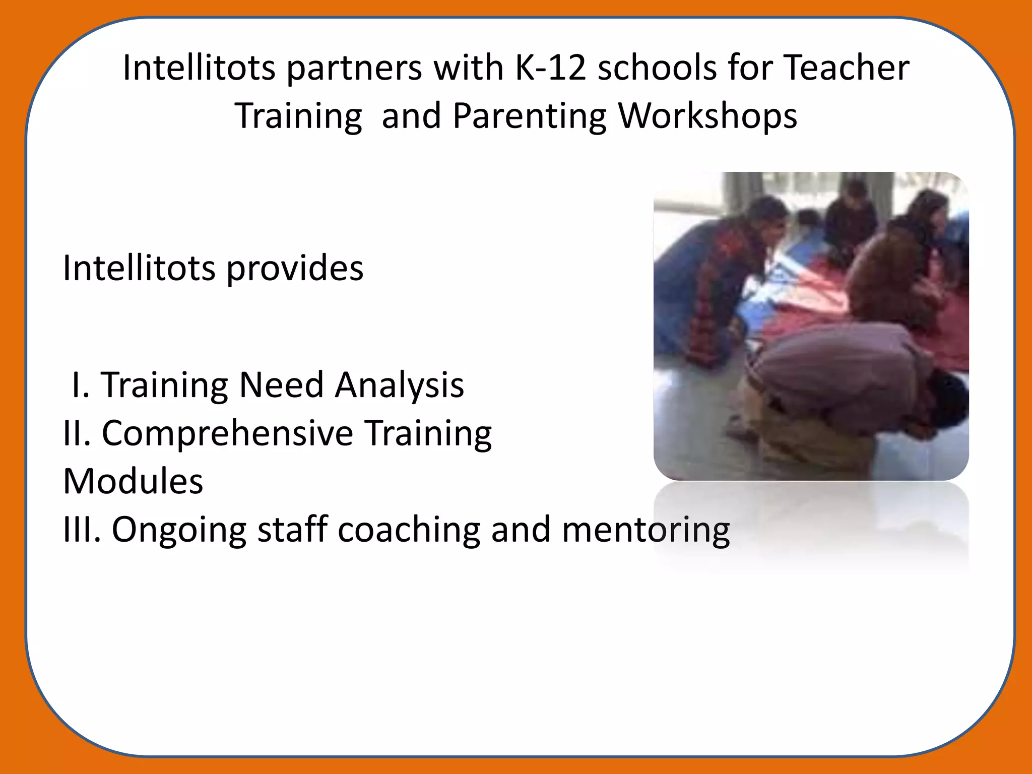 Intellitots partners with K-12 schools for Teacher
           Training and Parenting Workshops


Intellitots provides

 I. Training Need Analysis
II. Comprehensive Training
Modules
III. Ongoing staff coaching and mentoring
 