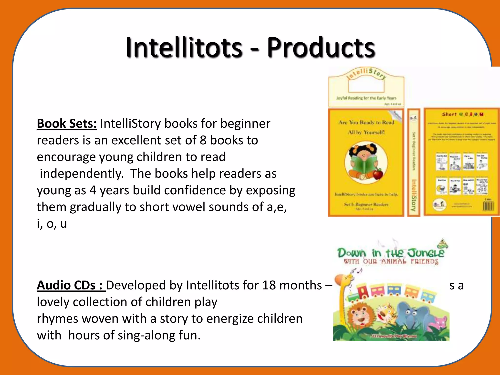 Intellitots - Products

Book Sets: IntelliStory books for beginner
readers is an excellent set of 8 books to
encourage young children to read
 independently. The books help readers as
young as 4 years build confidence by exposing
them gradually to short vowel sounds of a,e,
i, o, u



Audio CDs : Developed by Intellitots for 18 months – 5 year olds, this CD is a
lovely collection of children play
rhymes woven with a story to energize children
with hours of sing-along fun.
 