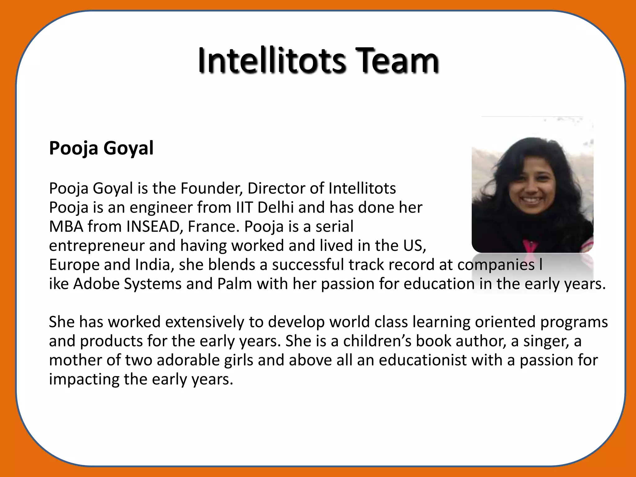 Intellitots Team

Pooja Goyal
Pooja Goyal is the Founder, Director of Intellitots
Pooja is an engineer from IIT Delhi and has done her
MBA from INSEAD, France. Pooja is a serial
entrepreneur and having worked and lived in the US,
Europe and India, she blends a successful track record at companies l
ike Adobe Systems and Palm with her passion for education in the early years.

She has worked extensively to develop world class learning oriented programs
and products for the early years. She is a children’s book author, a singer, a
mother of two adorable girls and above all an educationist with a passion for
impacting the early years.
 