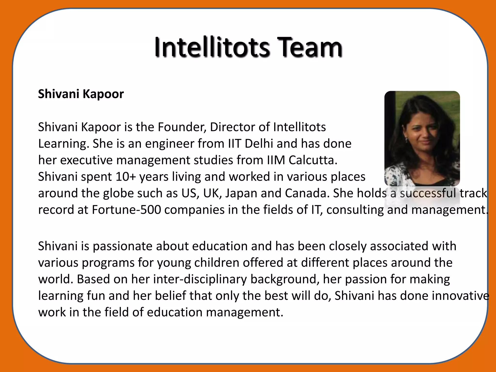 Intellitots Team
Shivani Kapoor

Shivani Kapoor is the Founder, Director of Intellitots
Learning. She is an engineer from IIT Delhi and has done
her executive management studies from IIM Calcutta.
Shivani spent 10+ years living and worked in various places
around the globe such as US, UK, Japan and Canada. She holds a successful track
record at Fortune-500 companies in the fields of IT, consulting and management.

Shivani is passionate about education and has been closely associated with
various programs for young children offered at different places around the
world. Based on her inter-disciplinary background, her passion for making
learning fun and her belief that only the best will do, Shivani has done innovative
work in the field of education management.
 