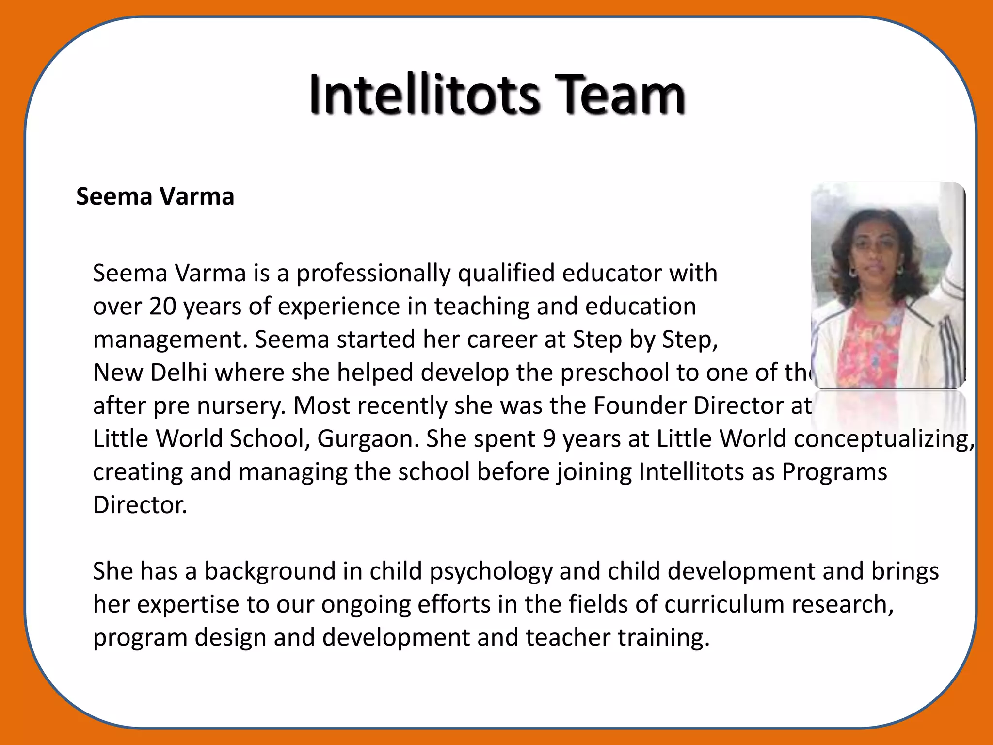 Intellitots Team
Seema Varma

 Seema Varma is a professionally qualified educator with
 over 20 years of experience in teaching and education
 management. Seema started her career at Step by Step,
 New Delhi where she helped develop the preschool to one of the most sought
 after pre nursery. Most recently she was the Founder Director at
 Little World School, Gurgaon. She spent 9 years at Little World conceptualizing,
 creating and managing the school before joining Intellitots as Programs
 Director.

 She has a background in child psychology and child development and brings
 her expertise to our ongoing efforts in the fields of curriculum research,
 program design and development and teacher training.
 