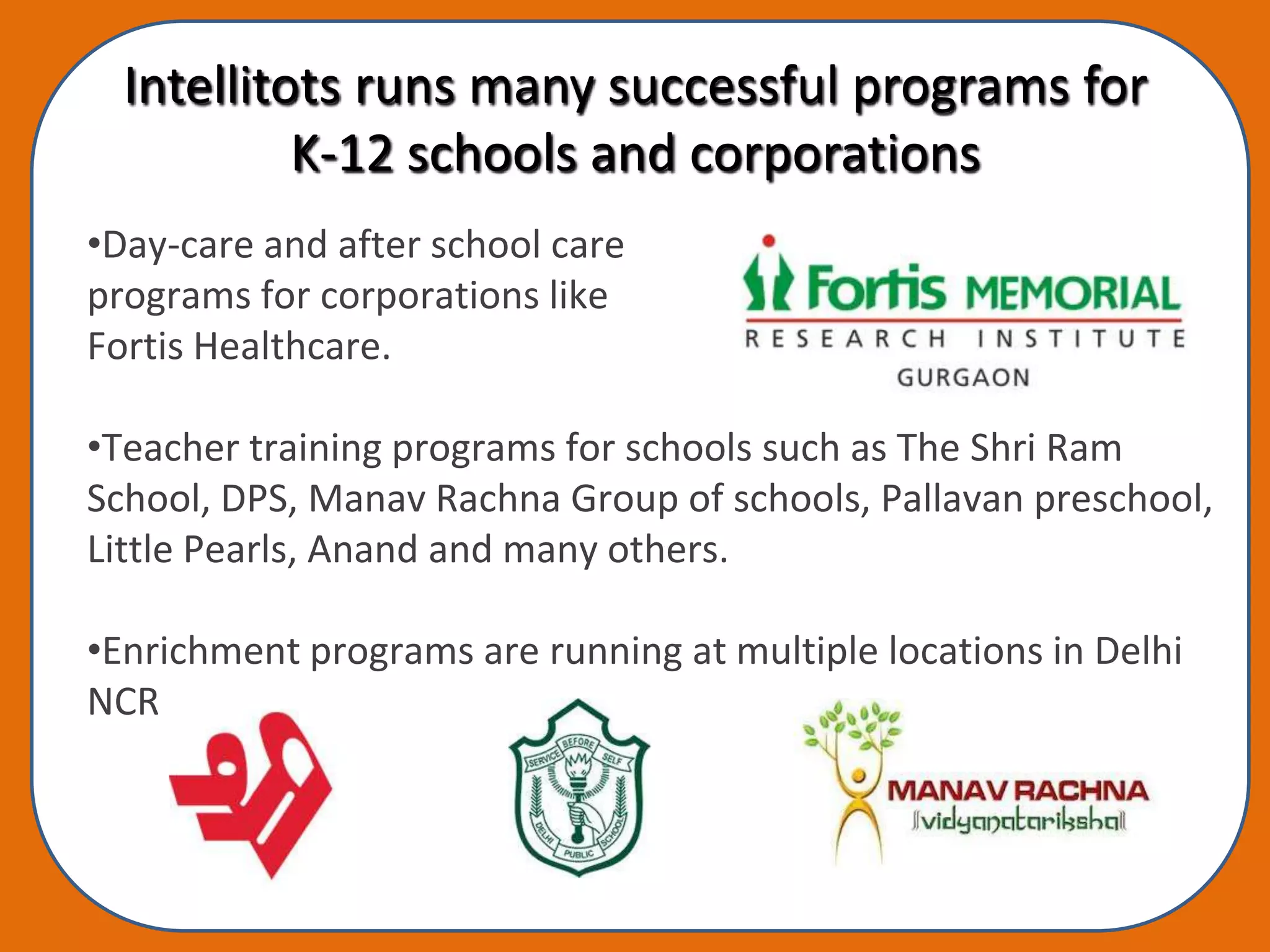 Intellitots runs many successful programs for
           K-12 schools and corporations
•Day-care and after school care
programs for corporations like
Fortis Healthcare.

•Teacher training programs for schools such as The Shri Ram
School, DPS, Manav Rachna Group of schools, Pallavan preschool,
Little Pearls, Anand and many others.

•Enrichment programs are running at multiple locations in Delhi
NCR
 