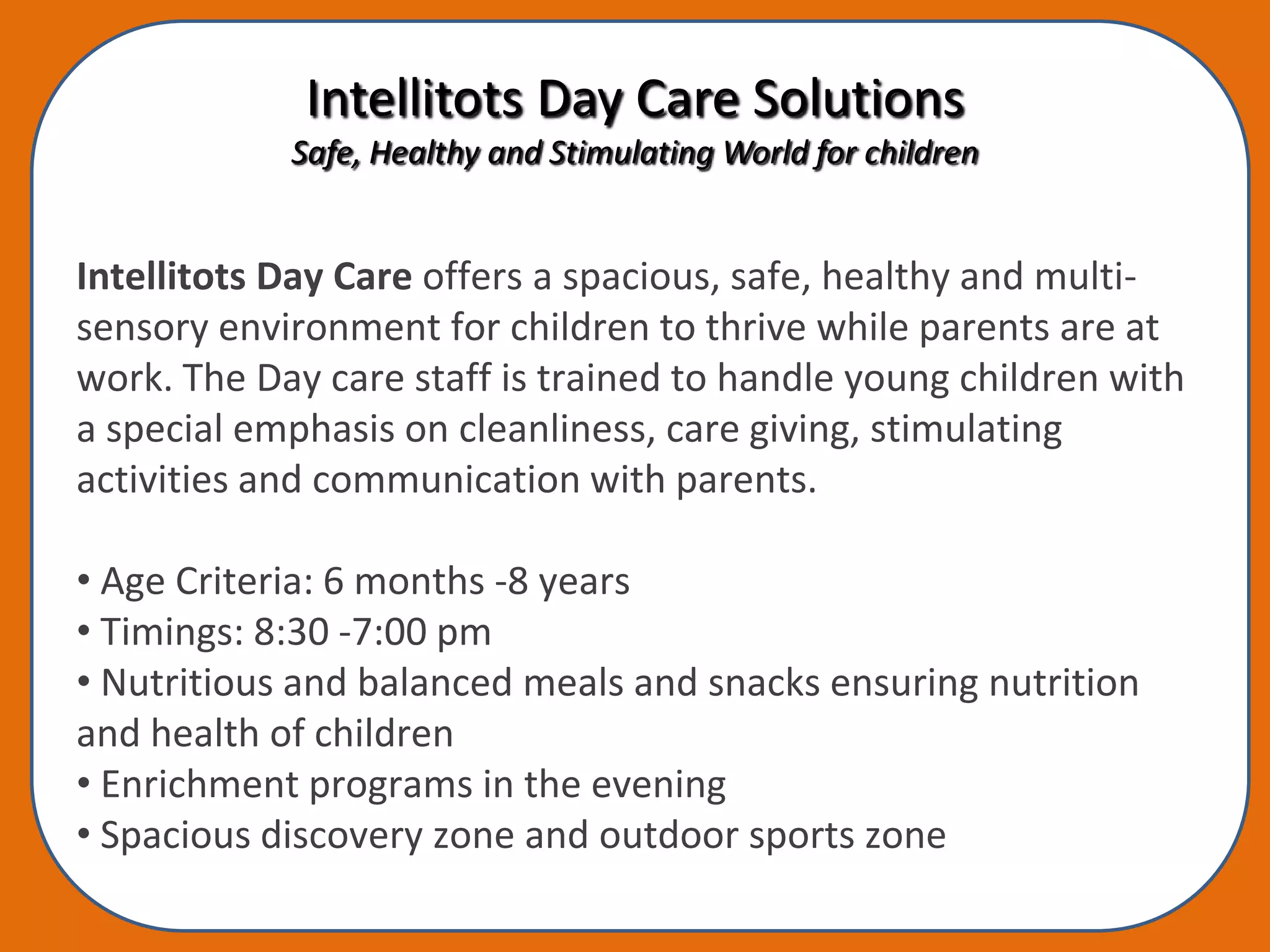 Intellitots Day Care Solutions
            Safe, Healthy and Stimulating World for children


Intellitots Day Care offers a spacious, safe, healthy and multi-
sensory environment for children to thrive while parents are at
work. The Day care staff is trained to handle young children with
a special emphasis on cleanliness, care giving, stimulating
activities and communication with parents.

• Age Criteria: 6 months -8 years
• Timings: 8:30 -7:00 pm
• Nutritious and balanced meals and snacks ensuring nutrition
and health of children
• Enrichment programs in the evening
• Spacious discovery zone and outdoor sports zone
 