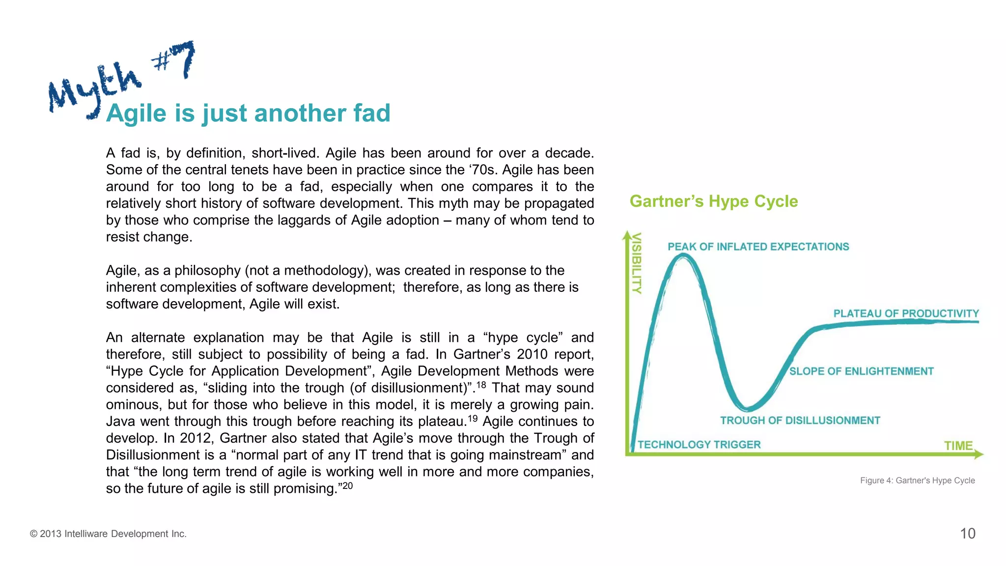 © 2013 Intelliware Development Inc. 10
Agile is just another fad
A fad is, by definition, short-lived. Agile has been around for over a decade.
Some of the central tenets have been in practice since the ‘70s. Agile has been
around for too long to be a fad, especially when one compares it to the
relatively short history of software development. This myth may be propagated
by those who comprise the laggards of Agile adoption – many of whom tend to
resist change.
Agile, as a philosophy (not a methodology), was created in response to the
inherent complexities of software development; therefore, as long as there is
software development, Agile will exist.
An alternate explanation may be that Agile is still in a “hype cycle” and
therefore, still subject to possibility of being a fad. In Gartner’s 2010 report,
“Hype Cycle for Application Development”, Agile Development Methods were
considered as, “sliding into the trough (of disillusionment)”.18 That may sound
ominous, but for those who believe in this model, it is merely a growing pain.
Java went through this trough before reaching its plateau.19 Agile continues to
develop. In 2012, Gartner also stated that Agile’s move through the Trough of
Disillusionment is a “normal part of any IT trend that is going mainstream” and
that “the long term trend of agile is working well in more and more companies,
so the future of agile is still promising.”20
Figure 4: Gartner's Hype Cycle
Gartner’s Hype Cycle
 