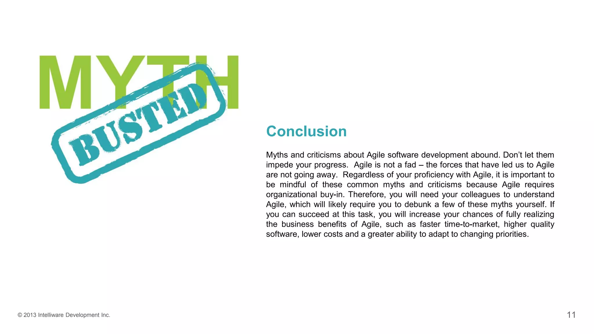 © 2013 Intelliware Development Inc. 11
Conclusion
Myths and criticisms about Agile software development abound. Don’t let them
impede your progress. Agile is not a fad – the forces that have led us to Agile
are not going away. Regardless of your proficiency with Agile, it is important to
be mindful of these common myths and criticisms because Agile requires
organizational buy-in. Therefore, you will need your colleagues to understand
Agile, which will likely require you to debunk a few of these myths yourself. If
you can succeed at this task, you will increase your chances of fully realizing
the business benefits of Agile, such as faster time-to-market, higher quality
software, lower costs and a greater ability to adapt to changing priorities.
 