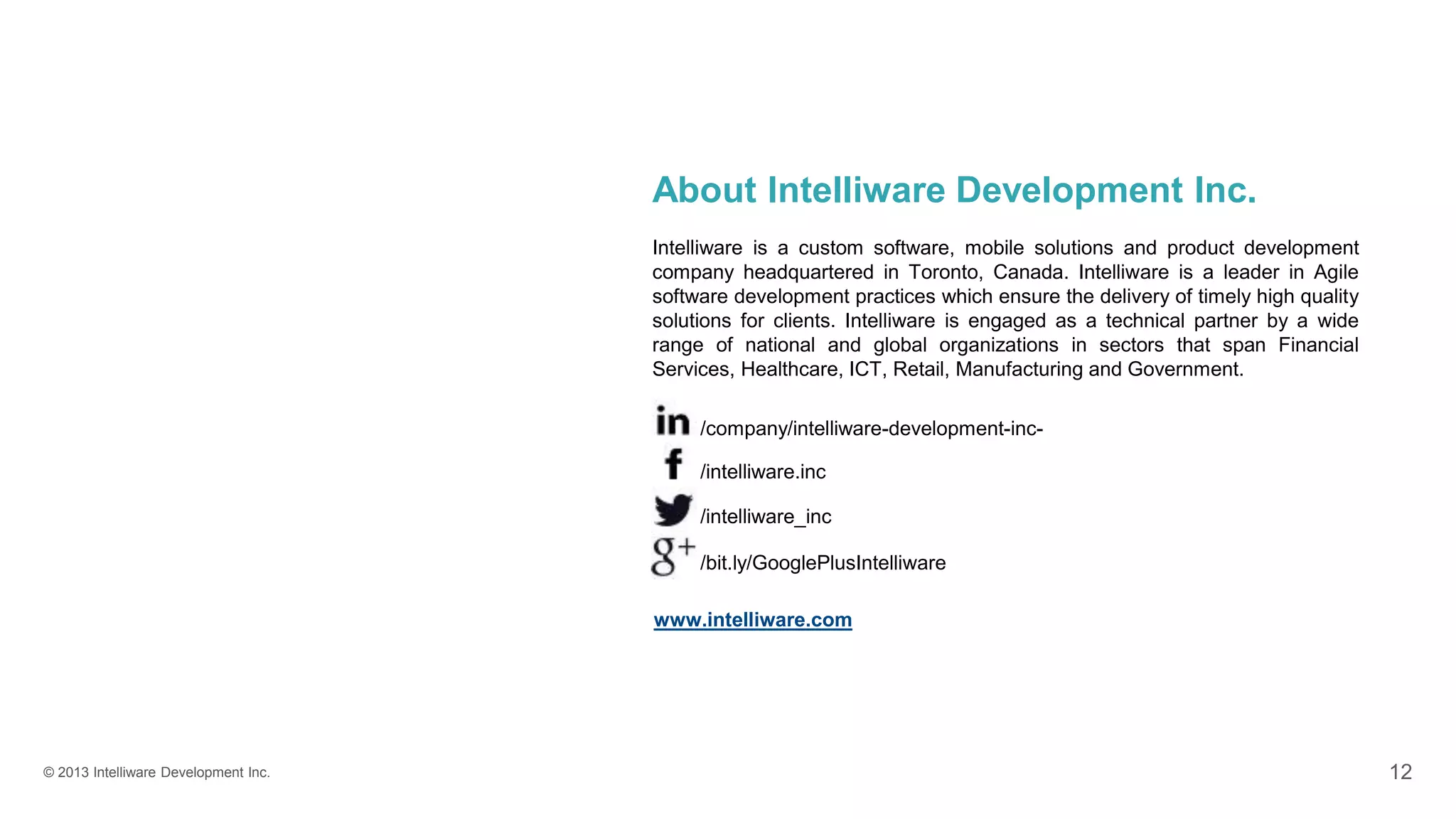 © 2013 Intelliware Development Inc. 12
About Intelliware Development Inc.
Intelliware is a custom software, mobile solutions and product development
company headquartered in Toronto, Canada. Intelliware is a leader in Agile
software development practices which ensure the delivery of timely high quality
solutions for clients. Intelliware is engaged as a technical partner by a wide
range of national and global organizations in sectors that span Financial
Services, Healthcare, ICT, Retail, Manufacturing and Government.
/bit.ly/GooglePlusIntelliware
/intelliware_inc
/intelliware.inc
/company/intelliware-development-inc-
www.intelliware.com
 