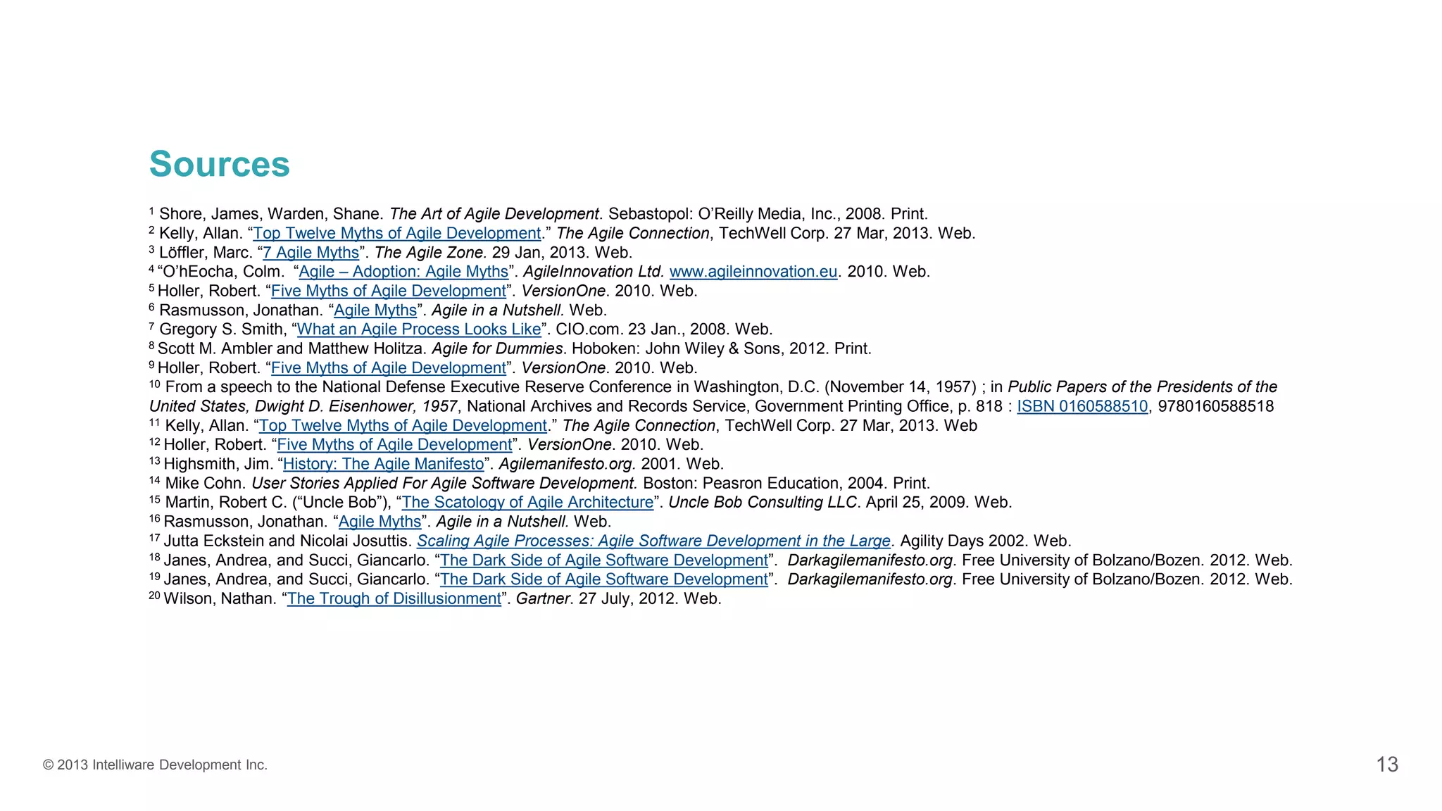 © 2013 Intelliware Development Inc. 13
Sources
1 Shore, James, Warden, Shane. The Art of Agile Development. Sebastopol: O’Reilly Media, Inc., 2008. Print.
2 Kelly, Allan. “Top Twelve Myths of Agile Development.” The Agile Connection, TechWell Corp. 27 Mar, 2013. Web.
3 Löffler, Marc. “7 Agile Myths”. The Agile Zone. 29 Jan, 2013. Web.
4 “O’hEocha, Colm. “Agile – Adoption: Agile Myths”. AgileInnovation Ltd. www.agileinnovation.eu. 2010. Web.
5 Holler, Robert. “Five Myths of Agile Development”. VersionOne. 2010. Web.
6 Rasmusson, Jonathan. “Agile Myths”. Agile in a Nutshell. Web.
7 Gregory S. Smith, “What an Agile Process Looks Like”. CIO.com. 23 Jan., 2008. Web.
8 Scott M. Ambler and Matthew Holitza. Agile for Dummies. Hoboken: John Wiley & Sons, 2012. Print.
9 Holler, Robert. “Five Myths of Agile Development”. VersionOne. 2010. Web.
10 From a speech to the National Defense Executive Reserve Conference in Washington, D.C. (November 14, 1957) ; in Public Papers of the Presidents of the
United States, Dwight D. Eisenhower, 1957, National Archives and Records Service, Government Printing Office, p. 818 : ISBN 0160588510, 9780160588518
11 Kelly, Allan. “Top Twelve Myths of Agile Development.” The Agile Connection, TechWell Corp. 27 Mar, 2013. Web
12 Holler, Robert. “Five Myths of Agile Development”. VersionOne. 2010. Web.
13 Highsmith, Jim. “History: The Agile Manifesto”. Agilemanifesto.org. 2001. Web.
14 Mike Cohn. User Stories Applied For Agile Software Development. Boston: Peasron Education, 2004. Print.
15 Martin, Robert C. (“Uncle Bob”), “The Scatology of Agile Architecture”. Uncle Bob Consulting LLC. April 25, 2009. Web.
16 Rasmusson, Jonathan. “Agile Myths”. Agile in a Nutshell. Web.
17 Jutta Eckstein and Nicolai Josuttis. Scaling Agile Processes: Agile Software Development in the Large. Agility Days 2002. Web.
18 Janes, Andrea, and Succi, Giancarlo. “The Dark Side of Agile Software Development”. Darkagilemanifesto.org. Free University of Bolzano/Bozen. 2012. Web.
19 Janes, Andrea, and Succi, Giancarlo. “The Dark Side of Agile Software Development”. Darkagilemanifesto.org. Free University of Bolzano/Bozen. 2012. Web.
20 Wilson, Nathan. “The Trough of Disillusionment”. Gartner. 27 July, 2012. Web.
 
