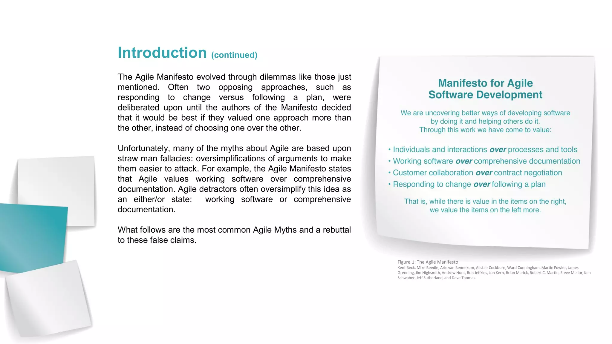 Introduction (continued)
The Agile Manifesto evolved through dilemmas like those just
mentioned. Often two opposing approaches, such as
responding to change versus following a plan, were
deliberated upon until the authors of the Manifesto decided
that it would be best if they valued one approach more than
the other, instead of choosing one over the other.
Unfortunately, many of the myths about Agile are based upon
straw man fallacies: oversimplifications of arguments to make
them easier to attack. For example, the Agile Manifesto states
that Agile values working software over comprehensive
documentation. Agile detractors often oversimplify this idea as
an either/or state: working software or comprehensive
documentation.
What follows are the most common Agile Myths and a rebuttal
to these false claims.
Figure 1: The Agile Manifesto
Kent Beck, Mike Beedle, Arie van Bennekum, Alistair Cockburn, Ward Cunningham, Martin Fowler, James
Grenning, Jim Highsmith, Andrew Hunt, Ron Jeffries, Jon Kern, Brian Marick, Robert C. Martin, Steve Mellor, Ken
Schwaber, Jeff Sutherland, and Dave Thomas.
 