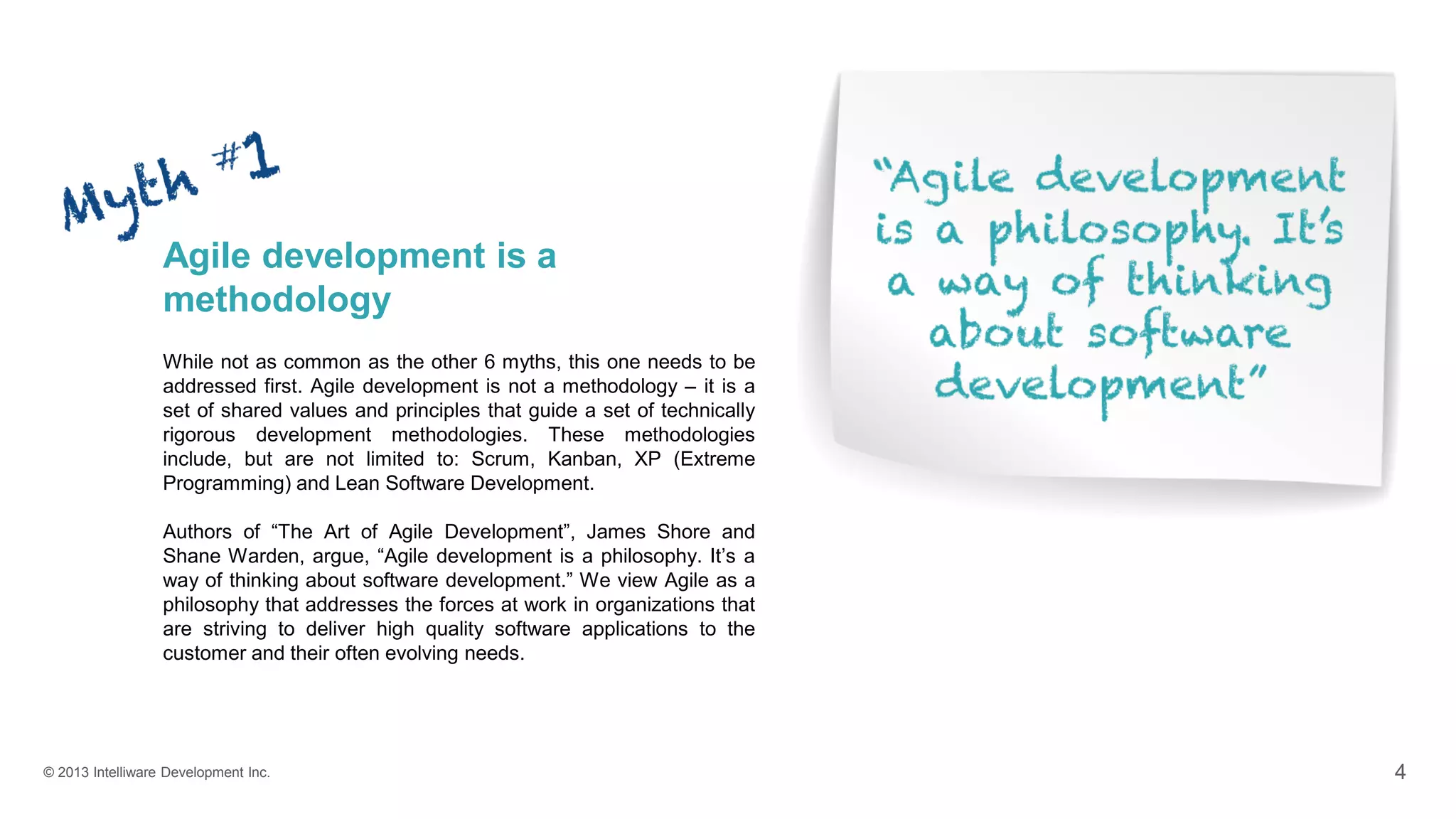 © 2013 Intelliware Development Inc. 4
Agile development is a
methodology
While not as common as the other 6 myths, this one needs to be
addressed first. Agile development is not a methodology – it is a
set of shared values and principles that guide a set of technically
rigorous development methodologies. These methodologies
include, but are not limited to: Scrum, Kanban, XP (Extreme
Programming) and Lean Software Development.
Authors of “The Art of Agile Development”, James Shore and
Shane Warden, argue, “Agile development is a philosophy. It’s a
way of thinking about software development.” We view Agile as a
philosophy that addresses the forces at work in organizations that
are striving to deliver high quality software applications to the
customer and their often evolving needs.
 