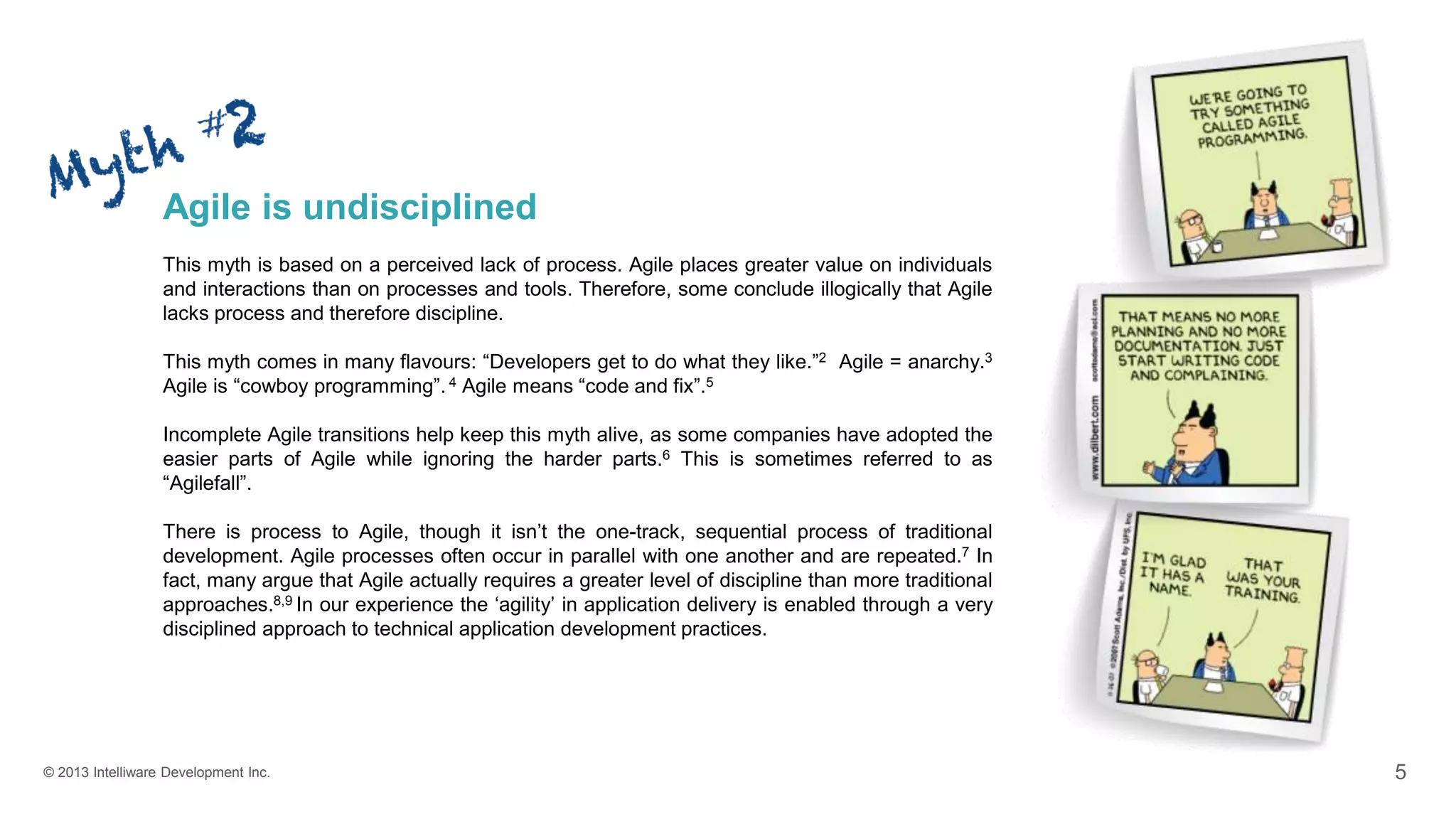 © 2013 Intelliware Development Inc. 5
Agile is undisciplined
This myth is based on a perceived lack of process. Agile places greater value on individuals
and interactions than on processes and tools. Therefore, some conclude illogically that Agile
lacks process and therefore discipline.
This myth comes in many flavours: “Developers get to do what they like.”2 Agile = anarchy.3
Agile is “cowboy programming”. 4 Agile means “code and fix”.5
Incomplete Agile transitions help keep this myth alive, as some companies have adopted the
easier parts of Agile while ignoring the harder parts.6 This is sometimes referred to as
“Agilefall”.
There is process to Agile, though it isn’t the one-track, sequential process of traditional
development. Agile processes often occur in parallel with one another and are repeated.7 In
fact, many argue that Agile actually requires a greater level of discipline than more traditional
approaches.8,9 In our experience the ‘agility’ in application delivery is enabled through a very
disciplined approach to technical application development practices.
 