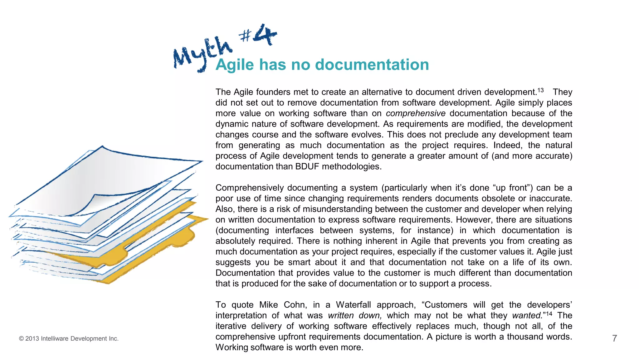 © 2013 Intelliware Development Inc. 7
Agile has no documentation
The Agile founders met to create an alternative to document driven development.13 They
did not set out to remove documentation from software development. Agile simply places
more value on working software than on comprehensive documentation because of the
dynamic nature of software development. As requirements are modified, the development
changes course and the software evolves. This does not preclude any development team
from generating as much documentation as the project requires. Indeed, the natural
process of Agile development tends to generate a greater amount of (and more accurate)
documentation than BDUF methodologies.
Comprehensively documenting a system (particularly when it’s done “up front”) can be a
poor use of time since changing requirements renders documents obsolete or inaccurate.
Also, there is a risk of misunderstanding between the customer and developer when relying
on written documentation to express software requirements. However, there are situations
(documenting interfaces between systems, for instance) in which documentation is
absolutely required. There is nothing inherent in Agile that prevents you from creating as
much documentation as your project requires, especially if the customer values it. Agile just
suggests you be smart about it and that documentation not take on a life of its own.
Documentation that provides value to the customer is much different than documentation
that is produced for the sake of documentation or to support a process.
To quote Mike Cohn, in a Waterfall approach, “Customers will get the developers’
interpretation of what was written down, which may not be what they wanted.”14 The
iterative delivery of working software effectively replaces much, though not all, of the
comprehensive upfront requirements documentation. A picture is worth a thousand words.
Working software is worth even more.
 