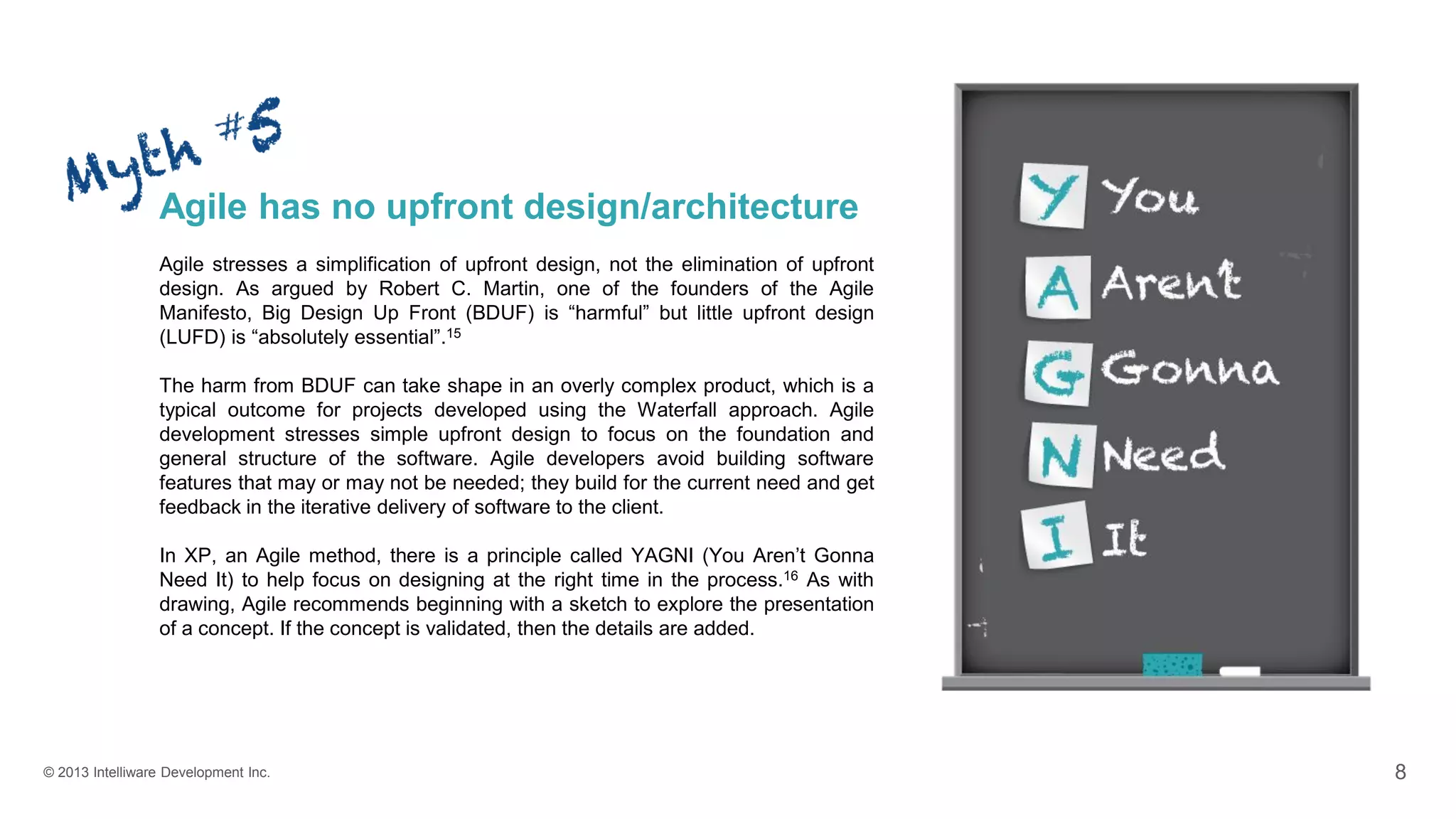 © 2013 Intelliware Development Inc. 8
Agile has no upfront design/architecture
Agile stresses a simplification of upfront design, not the elimination of upfront
design. As argued by Robert C. Martin, one of the founders of the Agile
Manifesto, Big Design Up Front (BDUF) is “harmful” but little upfront design
(LUFD) is “absolutely essential”.15
The harm from BDUF can take shape in an overly complex product, which is a
typical outcome for projects developed using the Waterfall approach. Agile
development stresses simple upfront design to focus on the foundation and
general structure of the software. Agile developers avoid building software
features that may or may not be needed; they build for the current need and get
feedback in the iterative delivery of software to the client.
In XP, an Agile method, there is a principle called YAGNI (You Aren’t Gonna
Need It) to help focus on designing at the right time in the process.16 As with
drawing, Agile recommends beginning with a sketch to explore the presentation
of a concept. If the concept is validated, then the details are added.
 