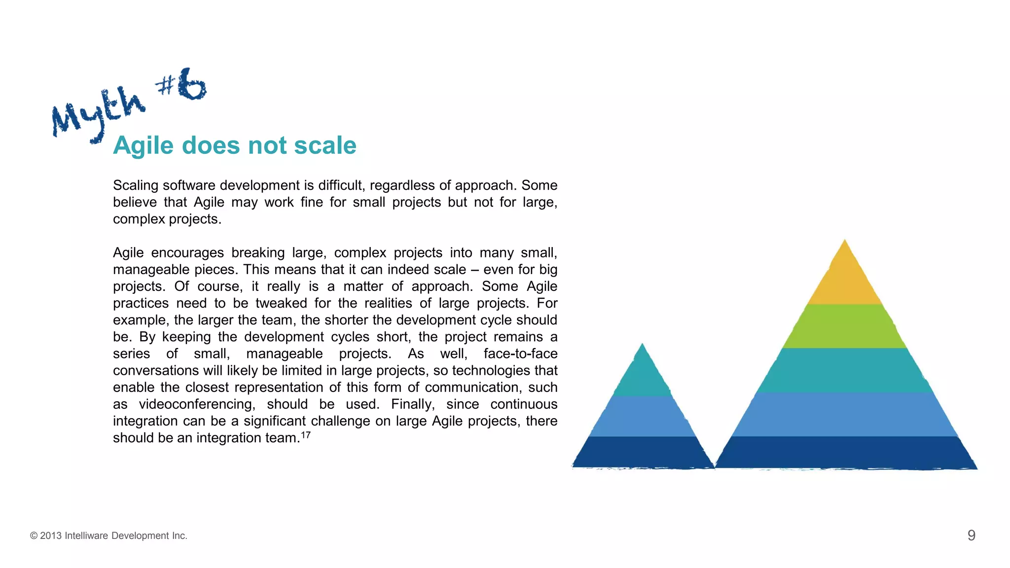 © 2013 Intelliware Development Inc. 9
Agile does not scale
Scaling software development is difficult, regardless of approach. Some
believe that Agile may work fine for small projects but not for large,
complex projects.
Agile encourages breaking large, complex projects into many small,
manageable pieces. This means that it can indeed scale – even for big
projects. Of course, it really is a matter of approach. Some Agile
practices need to be tweaked for the realities of large projects. For
example, the larger the team, the shorter the development cycle should
be. By keeping the development cycles short, the project remains a
series of small, manageable projects. As well, face-to-face
conversations will likely be limited in large projects, so technologies that
enable the closest representation of this form of communication, such
as videoconferencing, should be used. Finally, since continuous
integration can be a significant challenge on large Agile projects, there
should be an integration team.17
 