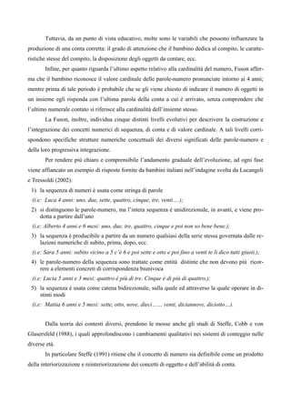 Tuttavia, da un punto di vista educativo, molte sono le variabili che possono influenzare la
produzione di una conta corretta: il grado di attenzione che il bambino dedica al compito, le caratte-
ristiche stesse del compito, la disposizione degli oggetti da contare, ecc.
Infine, per quanto riguarda l’ultimo aspetto relativo alla cardinalità del numero, Fuson affer-
ma che il bambino riconosce il valore cardinale delle parole-numero pronunciate intorno ai 4 anni;
mentre prima di tale periodo è probabile che se gli viene chiesto di indicare il numero di oggetti in
un insieme egli risponda con l’ultima parola della conta a cui è arrivato, senza comprendere che
l’ultimo numerale contato si riferisce alla cardinalità dell’insieme stesso.
La Fuson, inoltre, individua cinque distinti livelli evolutivi per descrivere la costruzione e
l’integrazione dei concetti numerici di sequenza, di conta e di valore cardinale. A tali livelli corri-
spondono specifiche strutture numeriche concettuali dei diversi significati delle parole-numero e
della loro progressiva integrazione.
Per rendere più chiaro e comprensibile l’andamento graduale dell’evoluzione, ad ogni fase
viene affiancato un esempio di risposte fornite da bambini italiani nell’indagine svolta da Lucangeli
e Tressoldi (2002):
1) la sequenza di numeri è usata come stringa di parole
(i.e: Luca 4 anni: uno, due, sette, quattro, cinque, tre, venti….);
2) si distinguono le parole-numero, ma l’intera sequenza è unidirezionale, in avanti, e viene pro-
dotta a partire dall’uno
(i.e: Alberto 4 anni e 6 mesi: uno, due, tre, quattro, cinque e poi non so bene bene.);
3) la sequenza è producibile a partire da un numero qualsiasi della serie stessa governata dalle re-
lazioni numeriche di subito, prima, dopo, ecc.
(i.e: Sara 5 anni: subito vicino a 5 c’è 6 e poi sette e otto e poi fino a venti te li dico tutti giusti.);
4) le parole-numero della sequenza sono trattate come entità distinte che non devono più ricor-
rere a elementi concreti di corrispondenza biunivoca
(i.e: Lucia 5 anni e 3 mesi: quattro è più di tre. Cinque è di più di quattro.);
5) la sequenza è usata come catena bidirezionale, sulla quale ed attraverso la quale operare in di-
stinti modi
(i.e: Mattia 6 anni e 5 mesi: sette, otto, nove, dieci…… venti, diciannove, diciotto…).
Dalla teoria dei contesti diversi, prendono le mosse anche gli studi di Steffe, Cobb e von
Glasersfeld (1988), i quali approfondiscono i cambiamenti qualitativi nei sistemi di conteggio nelle
diverse età.
In particolare Steffe (1991) ritiene che il concetto di numero sia definibile come un prodotto
della interiorizzazione e reinteriorizzazione dei concetti di oggetto e dell’abilità di conta.
 