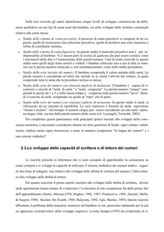 Nelle loro ricerche gli autori identificano cinque livelli di sviluppo, caratterizzati da diffe-
renze qualitative sia nei tipi di conta usati dai bambini, sia nello sviluppo delle strutture concettuali
relative alla conta stessa:
a) Stadio dello schema di conta percettivo: il processo di conta percettivo si compone di tre ca-
pacità, quella di riconoscere una collezione percettiva, quella di produrre una serie numerica e
infine di coordinarle insieme;
b) Stadio dello schema di conta figurativo. In questo stadio il materiale percettivo non è più in-
dispensabile al bambino. Vi è ancora però la ricerca di qualcosa che può essere contato, come
i movimenti delle dita o l’enunciazione delle parole-numero. I tipi di conta coinvolti in questo
stadio sono quelli degli items motori e verbali. I bambini sollevano uno a uno le dita in sinto-
nia con le parole-numero enunciate e, non simultaneamente, come nello stadio precedente;
c) Stadio della serie iniziale dei numeri. Il bambino comprende il valore astratto delle unità. La
parola numero è considerata un’unità che include in se stessa l’attività del contare, la quale
comprende tutte le unità che la precedono inclusa se stessa;
d) Stadio della serie dei numeri con relazioni implicite di inclusione. Il bambino è capace di ri-
costruire i concetti di "unità di unità " e "unità composite". La parola-numero "cinque" com-
prende le parole da 1 a 5 e nello stesso tempo è compresa nella parola numero "nove". Quin-
di il concetto di unità comprende sia quello di "tutto" che di parte;
e) Stadio della serie dei numeri con relazioni esplicite di inclusione. In questo stadio le unità si
riferiscono ad un concetto di ripetibilità. La serie numerica è formata da unità equivalenti
“iterate e incluse”. Ad esempio il numero cinque può essere considerato sia una unità ripetu-
ta cinque volte, sia una delle parole numero della conta (cfr. Lucangeli, Tressoldi, 2002).
Per completare questa panoramica sulle principali ipotesi inerenti allo sviluppo della cono-
scenza numerica, è necessario considerare almeno un’altra questione di fondo: saper contare verbal-
mente, implica anche saper riconoscere e usare in maniera competente “la lingua dei numeri” e i
suoi sistemi simbolici?
2.3.Lo sviluppo della capacità di scrittura e di lettura dei numeri
Le ricerche presenti in letteratura che si sono occupate di approfondire la conoscenza su
come compaia e si sviluppi la capacità di utilizzare il sistema simbolico dei numeri arabici, seguo-
no due linee di indagine: una relativa allo sviluppo delle abilità di scrittura del numero, l’altra relati-
va allo sviluppo delle abilità di lettura.
Per quanto concerne il primo aspetto inerente allo sviluppo delle abilità di scrittura, diversi
studi sperimentali hanno tentato di evidenziare l’evoluzione di tale competenza fin dalle prime fasi
dell’apprendimento (Sastre, Moreno,1976; Hughes, 1982, 1987; Pontecorvo, 1985; Sinclair, Mello,
& Siegrist, 1988; Sinclair, De Zwarth, 1989; Bialystok, 1992; Agli, Martini, 1995). Queste ricerche
affrontano il problema della notazione numerica nel bambino in età prescolare adottando per lo più
un approccio costruttivistico dello sviluppo cognitivo. Liverta Sempio (1997) ha evidenziato al ri-
 