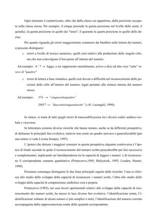 Ogni elemento è caratterizzato, oltre che dalla classe cui appartiene, dalla posizione occupa-
ta nella classe stessa. Per esempio: il cinque possiede la quinta posizione nel livello delle unità; il
quindici, la quinta posizione in quello dei "teens", il quaranta la quarta posizione in quello delle de-
cine.
Per quanto riguarda gli errori maggiormente commessi dai bambini nella lettura dei numeri,
si possono distinguere:
o errori a livello di lessico numerico, quelli cioè relativi alla produzione delle singole cifre,
ma che non coinvolgono il loro posto all’interno del numero.
Ad esempio: 4 / 7 → leggo, o mi rappresento mentalmente, scrivo o dico ad alta voce "sette” in-
vece di "quattro"
o errori di lettura a base sintattica, quelli cioè dovuti a difficoltà nel riconoscimento delle po-
sizioni delle cifre all’interno del numero, legati pertanto alla sintassi interna del numero
stesso.
Ad esempio: 574 → “cinquesettequattro”
20057 → “duecentocinquantasette” ( cfr. Lucangeli, 1999).
In sintesi, si tratta di tutti quegli errori di transcodificazione tra i diversi codici arabico-ver-
bale e viceversa.
In letteratura esistono diverse ricerche che hanno tentato, anche se da differenti prospettive,
di delineare le principali fasi evolutive, tuttavia non esiste un quadro univoco o generalizzabile (per
una sintesi si veda Liverta Sempio, 1997).
L’ipotesi che detiene i maggiori consensi in questa prospettiva alquanto controversa è l’ipo-
tesi di fondo secondo la quale il riconoscimento del numero scritto procederebbe per fasi successive
e complementari, implicando un’interdipendenza tra la capacità di leggere i numeri e di riconoscer-
ne il corrispondente semante quantitativo (Pontecorvo,1985; Bialystock, 1992; Louden, Hunter,
1999).
Possiamo comunque distinguere le due linee principali seguite dalle ricerche: l’una si riferi-
sce allo studio dello sviluppo della capacità di riconoscere i numeri scritti, l’altra allo studio dello
sviluppo della capacità di comprensione simbolica vera e propria.
Pontecorvo (1985), nei suoi lavori sperimentali relativi allo sviluppo della capacità di rico-
noscimento dei numeri scritti, ha messo in luce diverse fasi evolutive: l’identificazione errata, l’i-
dentificazione soltanto di alcuni numeri (i più semplici e noti), l’identificazione del numero corretto
accompagnata dalla rappresentazione esatta della quantità corrispondente.
 