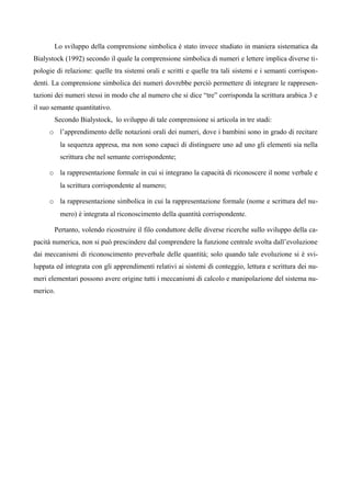 Lo sviluppo della comprensione simbolica è stato invece studiato in maniera sistematica da
Bialystock (1992) secondo il quale la comprensione simbolica di numeri e lettere implica diverse ti-
pologie di relazione: quelle tra sistemi orali e scritti e quelle tra tali sistemi e i semanti corrispon-
denti. La comprensione simbolica dei numeri dovrebbe perciò permettere di integrare le rappresen-
tazioni dei numeri stessi in modo che al numero che si dice “tre” corrisponda la scrittura arabica 3 e
il suo semante quantitativo.
Secondo Bialystock, lo sviluppo di tale comprensione si articola in tre stadi:
o l’apprendimento delle notazioni orali dei numeri, dove i bambini sono in grado di recitare
la sequenza appresa, ma non sono capaci di distinguere uno ad uno gli elementi sia nella
scrittura che nel semante corrispondente;
o la rappresentazione formale in cui si integrano la capacità di riconoscere il nome verbale e
la scrittura corrispondente al numero;
o la rappresentazione simbolica in cui la rappresentazione formale (nome e scrittura del nu-
mero) è integrata al riconoscimento della quantità corrispondente.
Pertanto, volendo ricostruire il filo conduttore delle diverse ricerche sullo sviluppo della ca-
pacità numerica, non si può prescindere dal comprendere la funzione centrale svolta dall’evoluzione
dai meccanismi di riconoscimento preverbale delle quantità; solo quando tale evoluzione si è svi-
luppata ed integrata con gli apprendimenti relativi ai sistemi di conteggio, lettura e scrittura dei nu-
meri elementari possono avere origine tutti i meccanismi di calcolo e manipolazione del sistema nu-
merico.
 