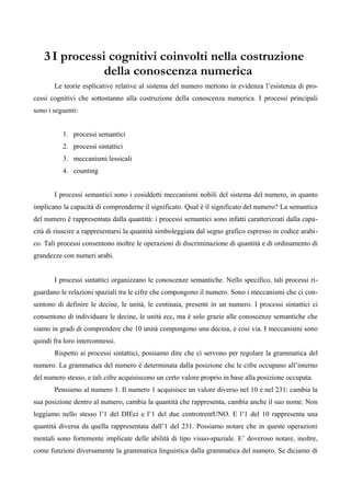 3 I processi cognitivi coinvolti nella costruzione
della conoscenza numerica
Le teorie esplicative relative al sistema del numero mettono in evidenza l’esistenza di pro-
cessi cognitivi che sottostanno alla costruzione della conoscenza numerica. I processi principali
sono i seguenti:
1. processi semantici
2. processi sintattici
3. meccanismi lessicali
4. counting
I processi semantici sono i cosiddetti meccanismi nobili del sistema del numero, in quanto
implicano la capacità di comprenderne il significato. Qual è il significato del numero? La semantica
del numero è rappresentata dalla quantità: i processi semantici sono infatti caratterizzati dalla capa-
cità di riuscire a rappresentarsi la quantità simboleggiata dal segno grafico espresso in codice arabi-
co. Tali processi consentono inoltre le operazioni di discriminazione di quantità e di ordinamento di
grandezze con numeri arabi.
I processi sintattici organizzano le conoscenze semantiche. Nello specifico, tali processi ri-
guardano le relazioni spaziali tra le cifre che compongono il numero. Sono i meccanismi che ci con-
sentono di definire le decine, le unità, le centinaia, presenti in un numero. I processi sintattici ci
consentono di individuare le decine, le unità ecc, ma è solo grazie alle conoscenze semantiche che
siamo in gradi di comprendere che 10 unità compongono una decina, e così via. I meccanismi sono
quindi fra loro interconnessi.
Rispetto ai processi sintattici, possiamo dire che ci servono per regolare la grammatica del
numero. La grammatica del numero è determinata dalla posizione che le cifre occupano all’interno
del numero stesso, e tali cifre acquisiscono un certo valore proprio in base alla posizione occupata.
Pensiamo al numero 1. Il numero 1 acquisisce un valore diverso nel 10 e nel 231: cambia la
sua posizione dentro al numero, cambia la quantità che rappresenta, cambia anche il suo nome. Non
leggiamo nello stesso l’1 del DIEci e l’1 del due centrotrentUNO. E l’1 del 10 rappresenta una
quantità diversa da quella rappresentata dall’1 del 231. Possiamo notare che in queste operazioni
mentali sono fortemente implicate delle abilità di tipo visuo-spaziale. E’ doveroso notare, inoltre,
come funzioni diversamente la grammatica linguistica dalla grammatica del numero. Se diciamo di
 