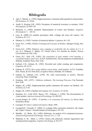Bibliografia
• Agli, F., Martini, A., (1995). Rappresentazione e notazione della quantità in età prescolare.
Età Evolutiva, 51, 30-44.
• Antell, S., Keating, D.P., (1983). Perception of numerical invariance in neonates. Child
Development, 54, 695-710.
• Bialystok, E., (1992). Symbolic Representation of Letters and Numbers. Cognitive
Development, 7, 301-16.
• Case, R. (2000) Un modello psicologico dello sviluppo del senso del numero. Età
Evolutiva, 65, 5-17.
• Dehaene, S., (1992). Varieties of numerical abilities. Cognition, 44, 1-42.
• Fuson, K.C., (1988). Children Counting and Concepts of Number, Springer-Verlag, New
York.
• Fuson, K.C., (1991). Relations entre comptage et cardinalité chez les enfants de 2 à 8
ans. In J. Bideaud, C. Meljac, J.P. Fischer (Eds.), Les chemins du nombre, Presses
Universitaires de Lille, Lille.
• Fuson, K.C., Hall, J.W., (1983). The acquisition of early number word meaning: a
conceptual analysis and review. In H.P. Ginsburb (Ed.), The development of mathematical
thinking, Academic Press, New York.
• Gallistel, C.R., Gelman, R., (1992). Preverbal and verbal counting and computation.
Cognition, 44, 43-74.
• Gelman, R., (1977). How young children reason about small numbers. In N.J. Castellan,
D.B., Pisoni, & G.R. Potts (Eds.), Cognitive theory, Hillsdale, NJ: Erlbaum.
• Gelman, G., Gallistel, C.R., (1978). The child understanding of number, Harvard
University Press, Cambridge.
• Ginsburg, H.P., (1977). Childrens Arithmetic: The Learning Processes, Van Nostrand,
New York.
• Hughes, M., (1982). Rappresentazione grafica spontanea del numero nei bambini. Età
Evolutiva,12, 5-10.
• Hughes, M., (1987). I bambini ed il numero. Età Evolutiva, 27, 62-66.
• Kaufman, E.L., Loid, M.W., Reese, T.W., Volkman, J., (1994). The discrimination of
visual number, American Journal of Psychology, 62, 498-525.
• Liverta Sempio, O., (1997). Il bambino e la costruzione del numero, La Nuova Italia
Scientifica, Roma.
• Lucangeli, D. Il farsi e disfarsi del numero, Borla, 1999.
• Lucangeli,D., Tressoldi, P., (2002), Lo sviluppo della conoscenza numerica: alle origini
del ‘Capire i Numeri’. Giornali Italiano di Psicologia,4, 701-723.
• Mandler, G., Shebo, B.J., (1982). Subitizing: An analysis of its component processes.
Journal of Experimental Psychology: General, 111, 1, 1-22.
• Markman, E. M., Sibert, J., (1976). Classes and collections: internal organization and
resulting holistic properties. Cognitive Psychology, 8, 561-577.
 