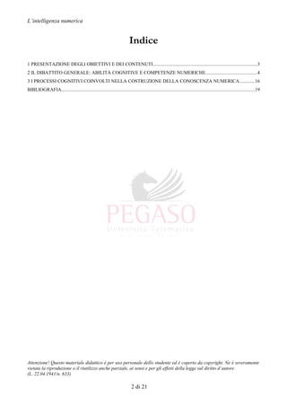 L’intelligenza numerica
Indice
1 PRESENTAZIONE DEGLI OBIETTIVI E DEI CONTENUTI......................................................................................3
2 IL DIBATTITO GENERALE: ABILITÀ COGNITIVE E COMPETENZE NUMERICHE..........................................4
3 I PROCESSI COGNITIVI COINVOLTI NELLA COSTRUZIONE DELLA CONOSCENZA NUMERICA.............16
BIBLIOGRAFIA................................................................................................................................................................19
Attenzione! Questo materiale didattico è per uso personale dello studente ed è coperto da copyright. Ne è severamente
vietata la riproduzione o il riutilizzo anche parziale, ai sensi e per gli effetti della legge sul diritto d’autore
(L. 22.04.1941/n. 633)
2 di 21
 