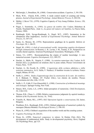 • McGarrigle, J., Donaldson, M., (1968). Conservation accidents. Cognition, 3, 341-350.
• Meck, W.H., Churck, R.M., (1983). A mode control model of counting and timing
process. Journal of Experimental Psychology: Animal Behavior Process, 9, 320-334.
• Mehler, J, Bever T.G., (1978). Cognitive Capacity of Very Joung Children. Science, 158,
151-62.
• Piaget, J., Szeminska, A., (1941). La genese du nombre chez l’enfant, Delachaux &
Niestle, Neuchatel-Paris, (trad. it., La genesi del numero nel bambino, La Nuova Italia,
Firenze, 1968).
• Rumbaugh, D.M., Savage-Rumbaugh, S., Hegel, M.T., (1987). Summation in the
chimpanzee (Pan troglodytes). Journal of Experimental Psychology: Animal Behavior
Process, 13, 107-115.
• Sastre, G., Moreno, M., (1976). Representation graphique de la quantité. Bulletin de
Psicologie, 30, 1, 346-55.
• Siegal, M., (1991). A clash of conversational worlds: interpreting cognitive development
through communication. In Resnick, L. B., Levine, J. M., Teasley, S. D., Perspectives on
socially shared cogntion, American Psychological Association, Washington, 23-40.
• Simon, T.J., (1997). Reconceptualizing the origins of number knowledge: A non-
numerical account. Cognitive Development, 12,3, 349-372.
• Sinclair, A., Mello, D., Siegrist, F., (1988). La notation numerique chez l’enfant. In H.
Sinclair (Ed.), La production de notations chez le jeune enfant, Presses Universitaire de
France, Paris, 71-97.
• Sinclair, A., De Zwarth, H., (1989). L’aquisizione della scrittura alfabetica e della
notazione matematica. In G. Stella, F. Nardocci, Il bambino inventa la scrittura, Franco
Angeli, Milano, 85-101.
• Steffe, L., (1991). Stades d’apprentissage dans la construction de la suite des nombres.
In J. Bideaud, C. Meljac, J.P. Fischer (Eds.), Les chemis du nombre, Presses
Universitaires de Lille, Lille, 113-32.
• Steffe, L. P., Cobb, P.,Von Glasersfeld, E., (1988). Construction of arithmetical meanings
and strategies. Springer-Verlag, New York.
• Strauss, M.S., Curtis, L.E., (1981). Infant perception of numerosity. Child Development,
52, 1146-1152.
• Thomas, R.K., Chase, L., (1980). Relative numerousness judgments by squirrel monkeys.
Bulletin of the Psychonomic Society, 16, 79-82.
• Vianello, R., Marin, M.L., (1997). OLC Operazioni logiche e conservazione, Ed. Junior,
Bergamo.
• Washburn, D.A., Rumbaugh, D.M., (1991). Ordinal judgements of numerical symbols by
macaques (Macaca Mulatta). Psychological Science, 2, 190-193.
• Wynn, K., (1992). Children's acquisition of the number words and the counting system.
• Cognitive Psychology 24, 220-251.
• Wynn, K., (1999). Numerical competence in infants. In Donlan Chris (Ed.), The
development of mathematical skills. Study in developmental psycholoy, Hove, England
Uk: Psychology Press, pp 3-25.
 