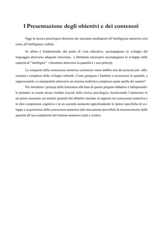 1 Presentazione degli obiettivi e dei contenuti
Oggi la ricerca psicologica dimostra che nasciamo predisposti all’intelligenza numerica così
come all’intelligenza verbale.
Se allora è fondamentale, dal punto di vista educativo, accompagnare lo sviluppo del
linguaggio attraverso adeguata istruzione, è altrettanto necessario accompagnare lo sviluppo delle
capacità di “intelligere” i fenomeni attraverso la quantità e i suoi principi.
La conquista della conoscenza numerica costituisce senza dubbio uno dei processi più affa-
scinanti e complessi dello sviluppo infantile. Come giungono i bambini a riconoscere le quantità, a
rappresentarle e a manipolarle attraverso un sistema simbolico complesso quale quello dei numeri?
Per introdurre i principi della letteratura alla base di questo progetto didattico è indispensabi-
le prendere in esame alcuni risultati cruciali della ricerca psicologica, focalizzando l’attenzione in
un primo momento sui termini generali del dibattito inerente al rapporto tra conoscenza numerica e
le altre competenze cognitive e in un secondo momento approfondendo le ipotesi specifiche di svi-
luppo e acquisizione della conoscenza numerica (dai meccanismi preverbali di riconoscimento delle
quantità all’uso competente del sistema numerico orale e scritto).
 