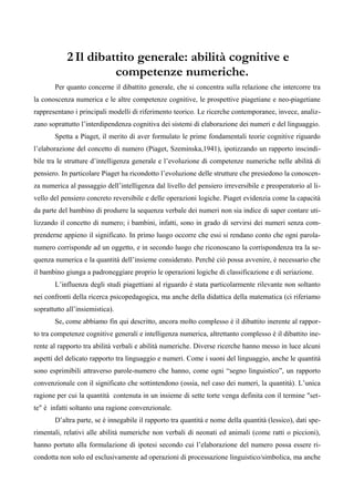 2 Il dibattito generale: abilità cognitive e
competenze numeriche.
Per quanto concerne il dibattito generale, che si concentra sulla relazione che intercorre tra
la conoscenza numerica e le altre competenze cognitive, le prospettive piagetiane e neo-piagetiane
rappresentano i principali modelli di riferimento teorico. Le ricerche contemporanee, invece, analiz-
zano soprattutto l’interdipendenza cognitiva dei sistemi di elaborazione dei numeri e del linguaggio.
Spetta a Piaget, il merito di aver formulato le prime fondamentali teorie cognitive riguardo
l’elaborazione del concetto di numero (Piaget, Szeminska,1941), ipotizzando un rapporto inscindi-
bile tra le strutture d’intelligenza generale e l’evoluzione di competenze numeriche nelle abilità di
pensiero. In particolare Piaget ha ricondotto l’evoluzione delle strutture che presiedono la conoscen-
za numerica al passaggio dell’intelligenza dal livello del pensiero irreversibile e preoperatorio al li-
vello del pensiero concreto reversibile e delle operazioni logiche. Piaget evidenzia come la capacità
da parte del bambino di produrre la sequenza verbale dei numeri non sia indice di saper contare uti-
lizzando il concetto di numero; i bambini, infatti, sono in grado di servirsi dei numeri senza com-
prenderne appieno il significato. In primo luogo occorre che essi si rendano conto che ogni parola-
numero corrisponde ad un oggetto, e in secondo luogo che riconoscano la corrispondenza tra la se-
quenza numerica e la quantità dell’insieme considerato. Perché ciò possa avvenire, è necessario che
il bambino giunga a padroneggiare proprio le operazioni logiche di classificazione e di seriazione.
L’influenza degli studi piagettiani al riguardo è stata particolarmente rilevante non soltanto
nei confronti della ricerca psicopedagogica, ma anche della didattica della matematica (ci riferiamo
soprattutto all’insiemistica).
Se, come abbiamo fin qui descritto, ancora molto complesso è il dibattito inerente al rappor-
to tra competenze cognitive generali e intelligenza numerica, altrettanto complesso è il dibattito ine-
rente al rapporto tra abilità verbali e abilità numeriche. Diverse ricerche hanno messo in luce alcuni
aspetti del delicato rapporto tra linguaggio e numeri. Come i suoni del linguaggio, anche le quantità
sono esprimibili attraverso parole-numero che hanno, come ogni “segno linguistico”, un rapporto
convenzionale con il significato che sottintendono (ossia, nel caso dei numeri, la quantità). L’unica
ragione per cui la quantità contenuta in un insieme di sette torte venga definita con il termine "set-
te" è infatti soltanto una ragione convenzionale.
D’altra parte, se è innegabile il rapporto tra quantità e nome della quantità (lessico), dati spe-
rimentali, relativi alle abilità numeriche non verbali di neonati ed animali (come ratti o piccioni),
hanno portato alla formulazione di ipotesi secondo cui l’elaborazione del numero possa essere ri-
condotta non solo ed esclusivamente ad operazioni di processazione linguistico/simbolica, ma anche
 