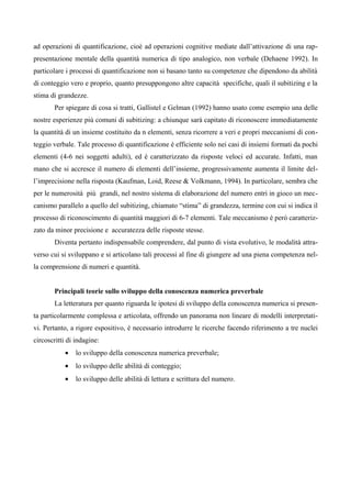ad operazioni di quantificazione, cioè ad operazioni cognitive mediate dall’attivazione di una rap-
presentazione mentale della quantità numerica di tipo analogico, non verbale (Dehaene 1992). In
particolare i processi di quantificazione non si basano tanto su competenze che dipendono da abilità
di conteggio vero e proprio, quanto presuppongono altre capacità specifiche, quali il subitizing e la
stima di grandezze.
Per spiegare di cosa si tratti, Gallistel e Gelman (1992) hanno usato come esempio una delle
nostre esperienze più comuni di subitizing: a chiunque sarà capitato di riconoscere immediatamente
la quantità di un insieme costituito da n elementi, senza ricorrere a veri e propri meccanismi di con-
teggio verbale. Tale processo di quantificazione è efficiente solo nei casi di insiemi formati da pochi
elementi (4-6 nei soggetti adulti), ed è caratterizzato da risposte veloci ed accurate. Infatti, man
mano che si accresce il numero di elementi dell’insieme, progressivamente aumenta il limite del-
l’imprecisione nella risposta (Kaufman, Loid, Reese & Volkmann, 1994). In particolare, sembra che
per le numerosità più grandi, nel nostro sistema di elaborazione del numero entri in gioco un mec-
canismo parallelo a quello del subitizing, chiamato “stima” di grandezza, termine con cui si indica il
processo di riconoscimento di quantità maggiori di 6-7 elementi. Tale meccanismo è però caratteriz-
zato da minor precisione e accuratezza delle risposte stesse.
Diventa pertanto indispensabile comprendere, dal punto di vista evolutivo, le modalità attra-
verso cui si sviluppano e si articolano tali processi al fine di giungere ad una piena competenza nel-
la comprensione di numeri e quantità.
Principali teorie sullo sviluppo della conoscenza numerica preverbale
La letteratura per quanto riguarda le ipotesi di sviluppo della conoscenza numerica si presen-
ta particolarmente complessa e articolata, offrendo un panorama non lineare di modelli interpretati-
vi. Pertanto, a rigore espositivo, è necessario introdurre le ricerche facendo riferimento a tre nuclei
circoscritti di indagine:
• lo sviluppo della conoscenza numerica preverbale;
• lo sviluppo delle abilità di conteggio;
• lo sviluppo delle abilità di lettura e scrittura del numero.
 