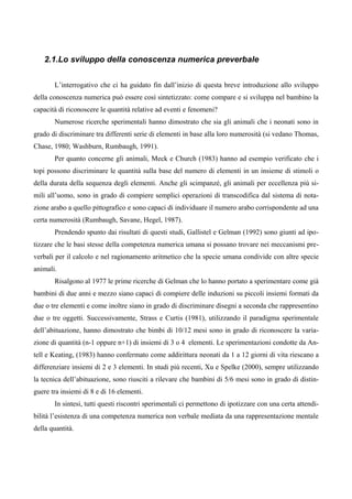 2.1.Lo sviluppo della conoscenza numerica preverbale
L’interrogativo che ci ha guidato fin dall’inizio di questa breve introduzione allo sviluppo
della conoscenza numerica può essere così sintetizzato: come compare e si sviluppa nel bambino la
capacità di riconoscere le quantità relative ad eventi e fenomeni?
Numerose ricerche sperimentali hanno dimostrato che sia gli animali che i neonati sono in
grado di discriminare tra differenti serie di elementi in base alla loro numerosità (si vedano Thomas,
Chase, 1980; Washburn, Rumbaugh, 1991).
Per quanto concerne gli animali, Meck e Church (1983) hanno ad esempio verificato che i
topi possono discriminare le quantità sulla base del numero di elementi in un insieme di stimoli o
della durata della sequenza degli elementi. Anche gli scimpanzé, gli animali per eccellenza più si-
mili all’uomo, sono in grado di compiere semplici operazioni di transcodifica dal sistema di nota-
zione arabo a quello pittografico e sono capaci di individuare il numero arabo corrispondente ad una
certa numerosità (Rumbaugh, Savane, Hegel, 1987).
Prendendo spunto dai risultati di questi studi, Gallistel e Gelman (1992) sono giunti ad ipo-
tizzare che le basi stesse della competenza numerica umana si possano trovare nei meccanismi pre-
verbali per il calcolo e nel ragionamento aritmetico che la specie umana condivide con altre specie
animali.
Risalgono al 1977 le prime ricerche di Gelman che lo hanno portato a sperimentare come già
bambini di due anni e mezzo siano capaci di compiere delle induzioni su piccoli insiemi formati da
due o tre elementi e come inoltre siano in grado di discriminare disegni a seconda che rappresentino
due o tre oggetti. Successivamente, Strass e Curtis (1981), utilizzando il paradigma sperimentale
dell’abituazione, hanno dimostrato che bimbi di 10/12 mesi sono in grado di riconoscere la varia-
zione di quantità (n-1 oppure n+1) di insiemi di 3 o 4 elementi. Le sperimentazioni condotte da An-
tell e Keating, (1983) hanno confermato come addirittura neonati da 1 a 12 giorni di vita riescano a
differenziare insiemi di 2 e 3 elementi. In studi più recenti, Xu e Spelke (2000), sempre utilizzando
la tecnica dell’abituazione, sono riusciti a rilevare che bambini di 5/6 mesi sono in grado di distin-
guere tra insiemi di 8 e di 16 elementi.
In sintesi, tutti questi riscontri sperimentali ci permettono di ipotizzare con una certa attendi-
bilità l’esistenza di una competenza numerica non verbale mediata da una rappresentazione mentale
della quantità.
 