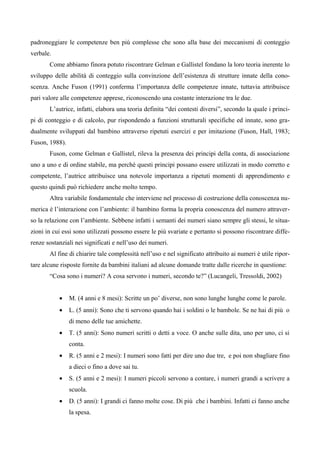 padroneggiare le competenze ben più complesse che sono alla base dei meccanismi di conteggio
verbale.
Come abbiamo finora potuto riscontrare Gelman e Gallistel fondano la loro teoria inerente lo
sviluppo delle abilità di conteggio sulla convinzione dell’esistenza di strutture innate della cono-
scenza. Anche Fuson (1991) conferma l’importanza delle competenze innate, tuttavia attribuisce
pari valore alle competenze apprese, riconoscendo una costante interazione tra le due.
L’autrice, infatti, elabora una teoria definita “dei contesti diversi”, secondo la quale i princi-
pi di conteggio e di calcolo, pur rispondendo a funzioni strutturali specifiche ed innate, sono gra-
dualmente sviluppati dal bambino attraverso ripetuti esercizi e per imitazione (Fuson, Hall, 1983;
Fuson, 1988).
Fuson, come Gelman e Gallistel, rileva la presenza dei principi della conta, di associazione
uno a uno e di ordine stabile, ma perché questi principi possano essere utilizzati in modo corretto e
competente, l’autrice attribuisce una notevole importanza a ripetuti momenti di apprendimento e
questo quindi può richiedere anche molto tempo.
Altra variabile fondamentale che interviene nel processo di costruzione della conoscenza nu-
merica è l’interazione con l’ambiente: il bambino forma la propria conoscenza del numero attraver-
so la relazione con l’ambiente. Sebbene infatti i semanti dei numeri siano sempre gli stessi, le situa-
zioni in cui essi sono utilizzati possono essere le più svariate e pertanto si possono riscontrare diffe-
renze sostanziali nei significati e nell’uso dei numeri.
Al fine di chiarire tale complessità nell’uso e nel significato attribuito ai numeri è utile ripor-
tare alcune risposte fornite da bambini italiani ad alcune domande tratte dalle ricerche in questione:
“Cosa sono i numeri? A cosa servono i numeri, secondo te?” (Lucangeli, Tressoldi, 2002)
• M. (4 anni e 8 mesi): Scritte un po’ diverse, non sono lunghe lunghe come le parole.
• L. (5 anni): Sono che ti servono quando hai i soldini o le bambole. Se ne hai di più o
di meno delle tue amichette.
• T. (5 anni): Sono numeri scritti o detti a voce. O anche sulle dita, uno per uno, ci si
conta.
• R. (5 anni e 2 mesi): I numeri sono fatti per dire uno due tre, e poi non sbagliare fino
a dieci o fino a dove sai tu.
• S. (5 anni e 2 mesi): I numeri piccoli servono a contare, i numeri grandi a scrivere a
scuola.
• D. (5 anni): I grandi ci fanno molte cose. Di più che i bambini. Infatti ci fanno anche
la spesa.
 